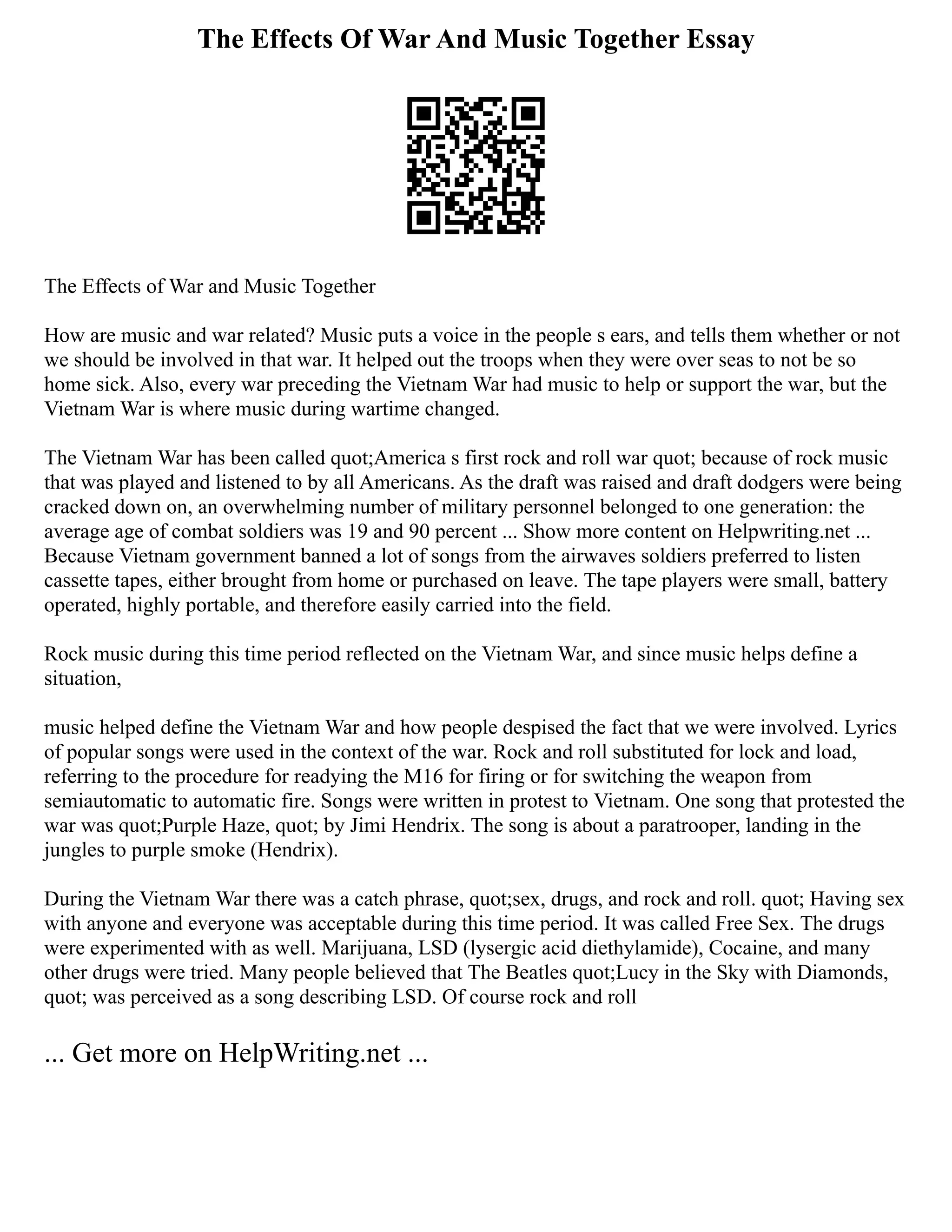 The Effects Of War And Music Together Essay
The Effects of War and Music Together
How are music and war related? Music puts a voice in the people s ears, and tells them whether or not
we should be involved in that war. It helped out the troops when they were over seas to not be so
home sick. Also, every war preceding the Vietnam War had music to help or support the war, but the
Vietnam War is where music during wartime changed.
The Vietnam War has been called quot;America s first rock and roll war quot; because of rock music
that was played and listened to by all Americans. As the draft was raised and draft dodgers were being
cracked down on, an overwhelming number of military personnel belonged to one generation: the
average age of combat soldiers was 19 and 90 percent ... Show more content on Helpwriting.net ...
Because Vietnam government banned a lot of songs from the airwaves soldiers preferred to listen
cassette tapes, either brought from home or purchased on leave. The tape players were small, battery
operated, highly portable, and therefore easily carried into the field.
Rock music during this time period reflected on the Vietnam War, and since music helps define a
situation,
music helped define the Vietnam War and how people despised the fact that we were involved. Lyrics
of popular songs were used in the context of the war. Rock and roll substituted for lock and load,
referring to the procedure for readying the M16 for firing or for switching the weapon from
semiautomatic to automatic fire. Songs were written in protest to Vietnam. One song that protested the
war was quot;Purple Haze, quot; by Jimi Hendrix. The song is about a paratrooper, landing in the
jungles to purple smoke (Hendrix).
During the Vietnam War there was a catch phrase, quot;sex, drugs, and rock and roll. quot; Having sex
with anyone and everyone was acceptable during this time period. It was called Free Sex. The drugs
were experimented with as well. Marijuana, LSD (lysergic acid diethylamide), Cocaine, and many
other drugs were tried. Many people believed that The Beatles quot;Lucy in the Sky with Diamonds,
quot; was perceived as a song describing LSD. Of course rock and roll
... Get more on HelpWriting.net ...
 