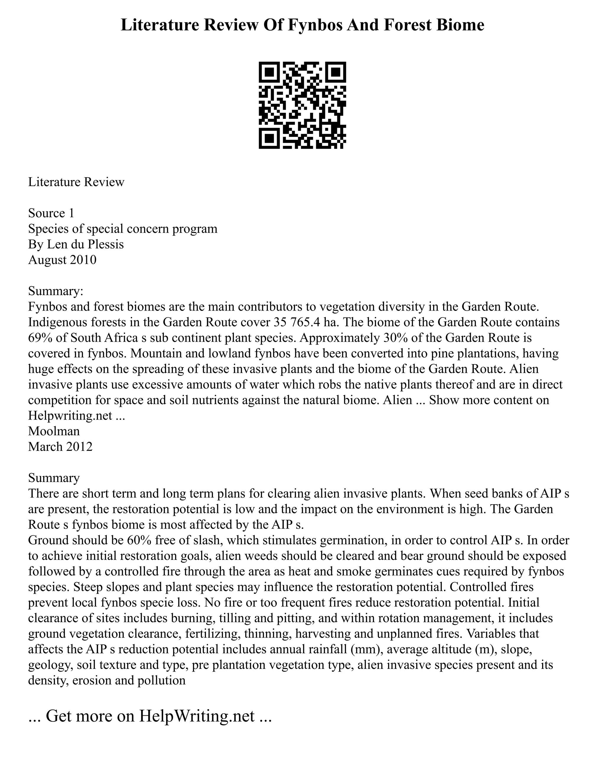 Literature Review Of Fynbos And Forest Biome
Literature Review
Source 1
Species of special concern program
By Len du Plessis
August 2010
Summary:
Fynbos and forest biomes are the main contributors to vegetation diversity in the Garden Route.
Indigenous forests in the Garden Route cover 35 765.4 ha. The biome of the Garden Route contains
69% of South Africa s sub continent plant species. Approximately 30% of the Garden Route is
covered in fynbos. Mountain and lowland fynbos have been converted into pine plantations, having
huge effects on the spreading of these invasive plants and the biome of the Garden Route. Alien
invasive plants use excessive amounts of water which robs the native plants thereof and are in direct
competition for space and soil nutrients against the natural biome. Alien ... Show more content on
Helpwriting.net ...
Moolman
March 2012
Summary
There are short term and long term plans for clearing alien invasive plants. When seed banks of AIP s
are present, the restoration potential is low and the impact on the environment is high. The Garden
Route s fynbos biome is most affected by the AIP s.
Ground should be 60% free of slash, which stimulates germination, in order to control AIP s. In order
to achieve initial restoration goals, alien weeds should be cleared and bear ground should be exposed
followed by a controlled fire through the area as heat and smoke germinates cues required by fynbos
species. Steep slopes and plant species may influence the restoration potential. Controlled fires
prevent local fynbos specie loss. No fire or too frequent fires reduce restoration potential. Initial
clearance of sites includes burning, tilling and pitting, and within rotation management, it includes
ground vegetation clearance, fertilizing, thinning, harvesting and unplanned fires. Variables that
affects the AIP s reduction potential includes annual rainfall (mm), average altitude (m), slope,
geology, soil texture and type, pre plantation vegetation type, alien invasive species present and its
density, erosion and pollution
... Get more on HelpWriting.net ...
 