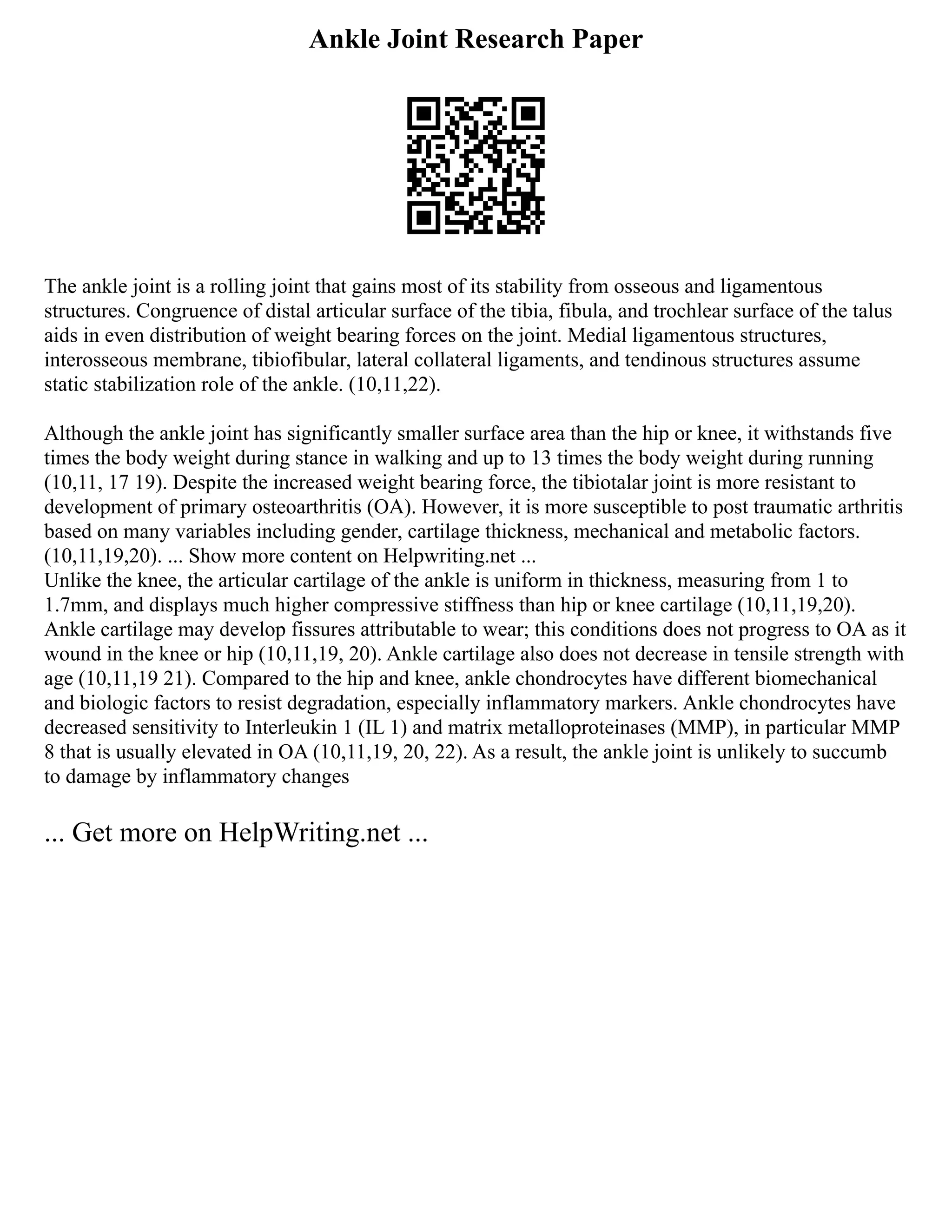 Ankle Joint Research Paper
The ankle joint is a rolling joint that gains most of its stability from osseous and ligamentous
structures. Congruence of distal articular surface of the tibia, fibula, and trochlear surface of the talus
aids in even distribution of weight bearing forces on the joint. Medial ligamentous structures,
interosseous membrane, tibiofibular, lateral collateral ligaments, and tendinous structures assume
static stabilization role of the ankle. (10,11,22).
Although the ankle joint has significantly smaller surface area than the hip or knee, it withstands five
times the body weight during stance in walking and up to 13 times the body weight during running
(10,11, 17 19). Despite the increased weight bearing force, the tibiotalar joint is more resistant to
development of primary osteoarthritis (OA). However, it is more susceptible to post traumatic arthritis
based on many variables including gender, cartilage thickness, mechanical and metabolic factors.
(10,11,19,20). ... Show more content on Helpwriting.net ...
Unlike the knee, the articular cartilage of the ankle is uniform in thickness, measuring from 1 to
1.7mm, and displays much higher compressive stiffness than hip or knee cartilage (10,11,19,20).
Ankle cartilage may develop fissures attributable to wear; this conditions does not progress to OA as it
wound in the knee or hip (10,11,19, 20). Ankle cartilage also does not decrease in tensile strength with
age (10,11,19 21). Compared to the hip and knee, ankle chondrocytes have different biomechanical
and biologic factors to resist degradation, especially inflammatory markers. Ankle chondrocytes have
decreased sensitivity to Interleukin 1 (IL 1) and matrix metalloproteinases (MMP), in particular MMP
8 that is usually elevated in OA (10,11,19, 20, 22). As a result, the ankle joint is unlikely to succumb
to damage by inflammatory changes
... Get more on HelpWriting.net ...
 