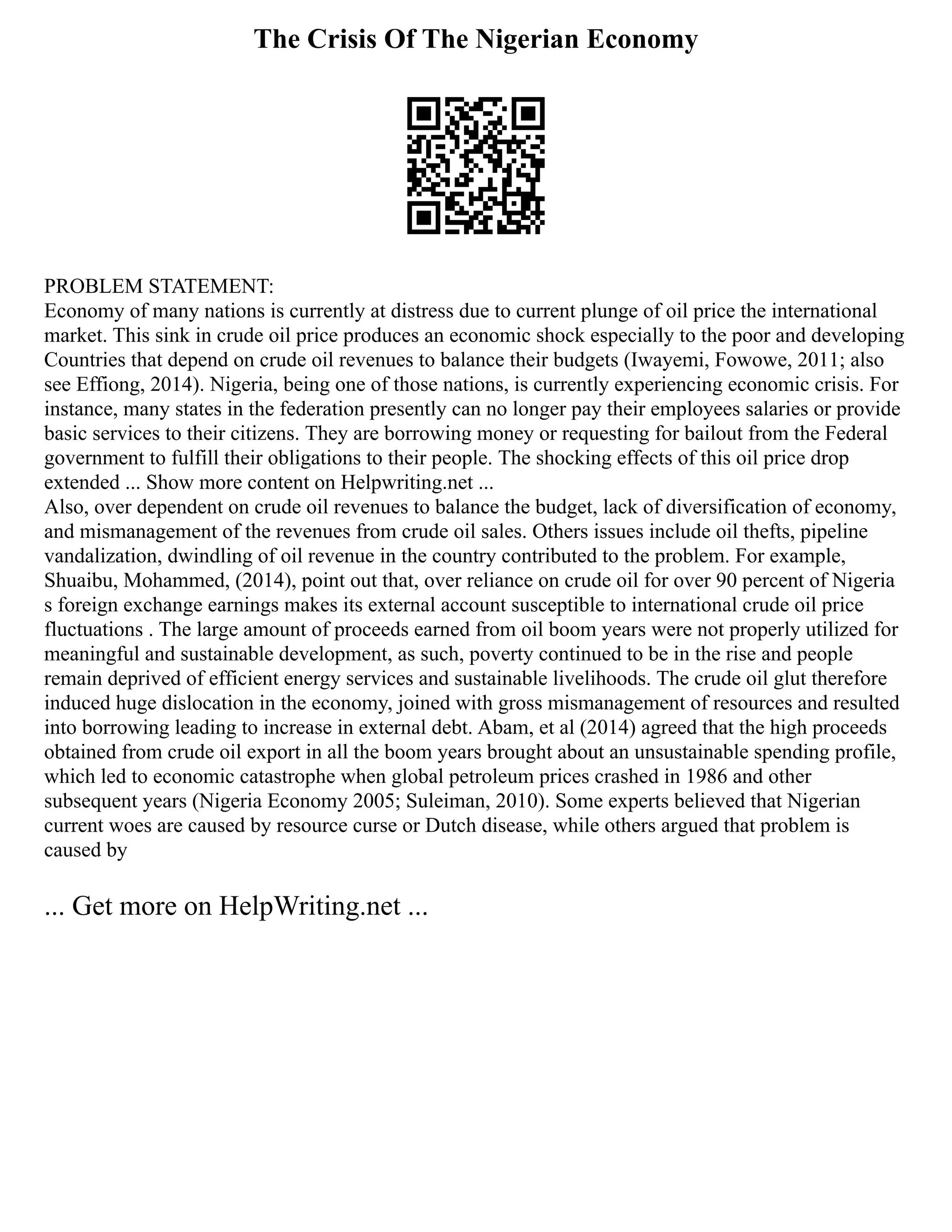 The Crisis Of The Nigerian Economy
PROBLEM STATEMENT:
Economy of many nations is currently at distress due to current plunge of oil price the international
market. This sink in crude oil price produces an economic shock especially to the poor and developing
Countries that depend on crude oil revenues to balance their budgets (Iwayemi, Fowowe, 2011; also
see Effiong, 2014). Nigeria, being one of those nations, is currently experiencing economic crisis. For
instance, many states in the federation presently can no longer pay their employees salaries or provide
basic services to their citizens. They are borrowing money or requesting for bailout from the Federal
government to fulfill their obligations to their people. The shocking effects of this oil price drop
extended ... Show more content on Helpwriting.net ...
Also, over dependent on crude oil revenues to balance the budget, lack of diversification of economy,
and mismanagement of the revenues from crude oil sales. Others issues include oil thefts, pipeline
vandalization, dwindling of oil revenue in the country contributed to the problem. For example,
Shuaibu, Mohammed, (2014), point out that, over reliance on crude oil for over 90 percent of Nigeria
s foreign exchange earnings makes its external account susceptible to international crude oil price
fluctuations . The large amount of proceeds earned from oil boom years were not properly utilized for
meaningful and sustainable development, as such, poverty continued to be in the rise and people
remain deprived of efficient energy services and sustainable livelihoods. The crude oil glut therefore
induced huge dislocation in the economy, joined with gross mismanagement of resources and resulted
into borrowing leading to increase in external debt. Abam, et al (2014) agreed that the high proceeds
obtained from crude oil export in all the boom years brought about an unsustainable spending profile,
which led to economic catastrophe when global petroleum prices crashed in 1986 and other
subsequent years (Nigeria Economy 2005; Suleiman, 2010). Some experts believed that Nigerian
current woes are caused by resource curse or Dutch disease, while others argued that problem is
caused by
... Get more on HelpWriting.net ...
 