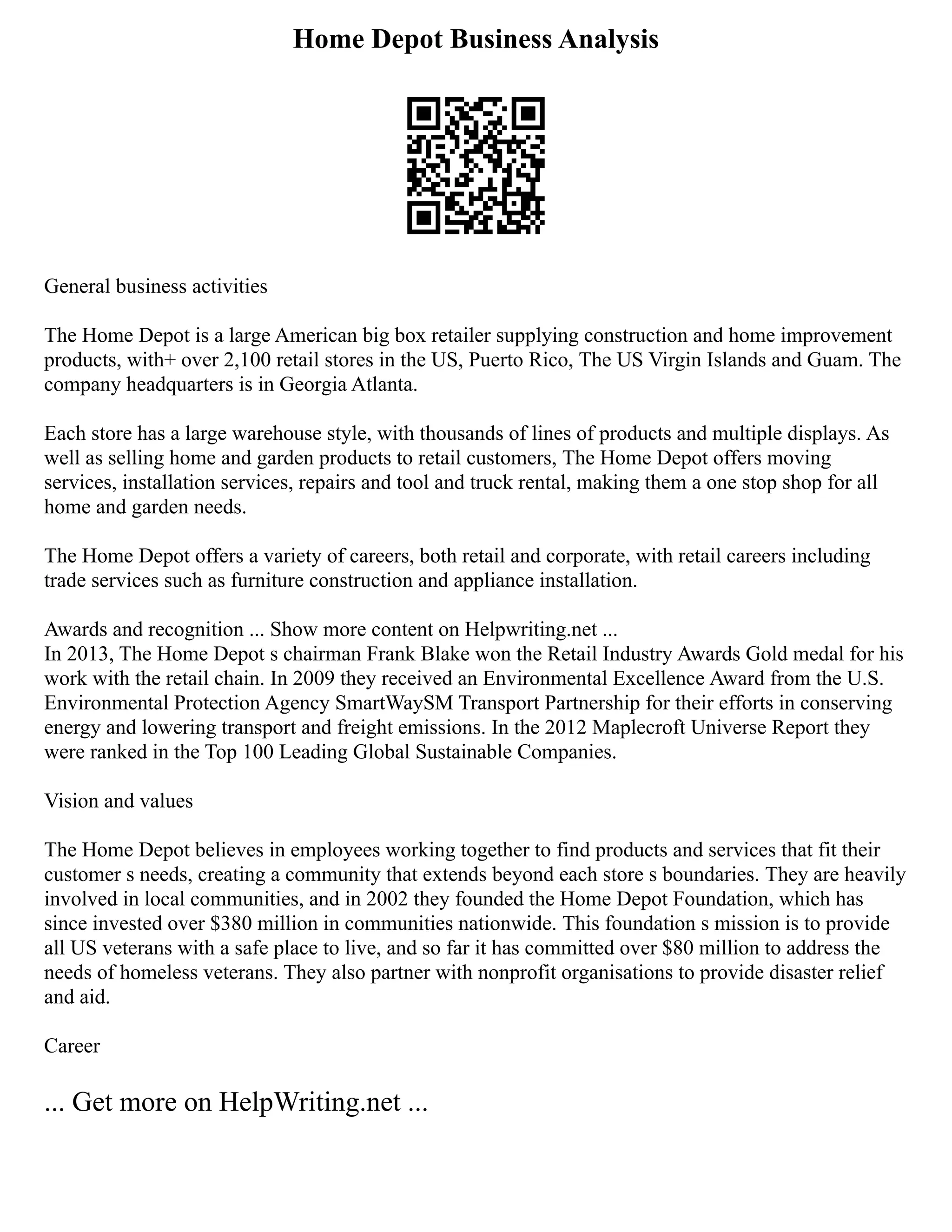 Home Depot Business Analysis
General business activities
The Home Depot is a large American big box retailer supplying construction and home improvement
products, with+ over 2,100 retail stores in the US, Puerto Rico, The US Virgin Islands and Guam. The
company headquarters is in Georgia Atlanta.
Each store has a large warehouse style, with thousands of lines of products and multiple displays. As
well as selling home and garden products to retail customers, The Home Depot offers moving
services, installation services, repairs and tool and truck rental, making them a one stop shop for all
home and garden needs.
The Home Depot offers a variety of careers, both retail and corporate, with retail careers including
trade services such as furniture construction and appliance installation.
Awards and recognition ... Show more content on Helpwriting.net ...
In 2013, The Home Depot s chairman Frank Blake won the Retail Industry Awards Gold medal for his
work with the retail chain. In 2009 they received an Environmental Excellence Award from the U.S.
Environmental Protection Agency SmartWaySM Transport Partnership for their efforts in conserving
energy and lowering transport and freight emissions. In the 2012 Maplecroft Universe Report they
were ranked in the Top 100 Leading Global Sustainable Companies.
Vision and values
The Home Depot believes in employees working together to find products and services that fit their
customer s needs, creating a community that extends beyond each store s boundaries. They are heavily
involved in local communities, and in 2002 they founded the Home Depot Foundation, which has
since invested over $380 million in communities nationwide. This foundation s mission is to provide
all US veterans with a safe place to live, and so far it has committed over $80 million to address the
needs of homeless veterans. They also partner with nonprofit organisations to provide disaster relief
and aid.
Career
... Get more on HelpWriting.net ...
 