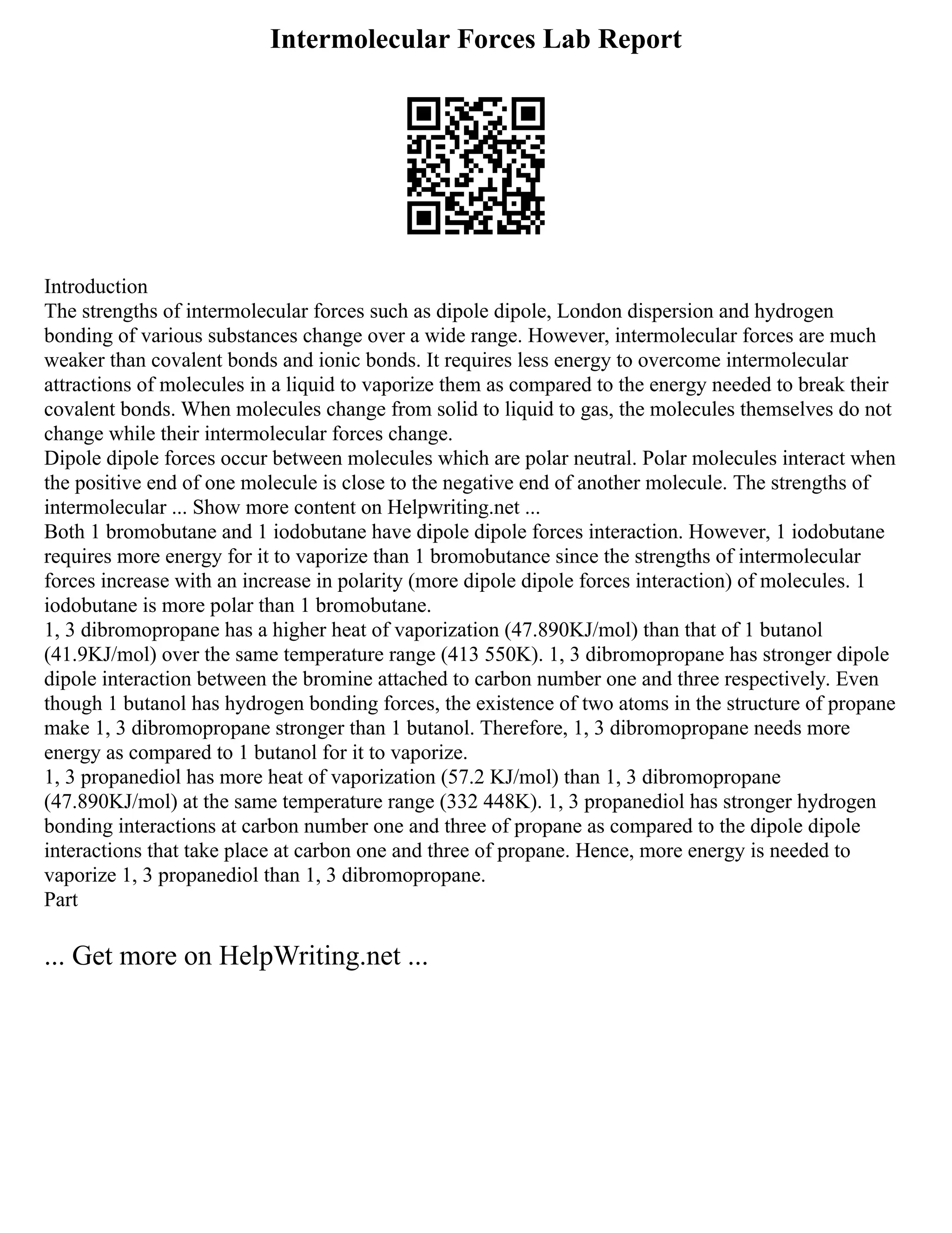 Intermolecular Forces Lab Report
Introduction
The strengths of intermolecular forces such as dipole dipole, London dispersion and hydrogen
bonding of various substances change over a wide range. However, intermolecular forces are much
weaker than covalent bonds and ionic bonds. It requires less energy to overcome intermolecular
attractions of molecules in a liquid to vaporize them as compared to the energy needed to break their
covalent bonds. When molecules change from solid to liquid to gas, the molecules themselves do not
change while their intermolecular forces change.
Dipole dipole forces occur between molecules which are polar neutral. Polar molecules interact when
the positive end of one molecule is close to the negative end of another molecule. The strengths of
intermolecular ... Show more content on Helpwriting.net ...
Both 1 bromobutane and 1 iodobutane have dipole dipole forces interaction. However, 1 iodobutane
requires more energy for it to vaporize than 1 bromobutance since the strengths of intermolecular
forces increase with an increase in polarity (more dipole dipole forces interaction) of molecules. 1
iodobutane is more polar than 1 bromobutane.
1, 3 dibromopropane has a higher heat of vaporization (47.890KJ/mol) than that of 1 butanol
(41.9KJ/mol) over the same temperature range (413 550K). 1, 3 dibromopropane has stronger dipole
dipole interaction between the bromine attached to carbon number one and three respectively. Even
though 1 butanol has hydrogen bonding forces, the existence of two atoms in the structure of propane
make 1, 3 dibromopropane stronger than 1 butanol. Therefore, 1, 3 dibromopropane needs more
energy as compared to 1 butanol for it to vaporize.
1, 3 propanediol has more heat of vaporization (57.2 KJ/mol) than 1, 3 dibromopropane
(47.890KJ/mol) at the same temperature range (332 448K). 1, 3 propanediol has stronger hydrogen
bonding interactions at carbon number one and three of propane as compared to the dipole dipole
interactions that take place at carbon one and three of propane. Hence, more energy is needed to
vaporize 1, 3 propanediol than 1, 3 dibromopropane.
Part
... Get more on HelpWriting.net ...
 