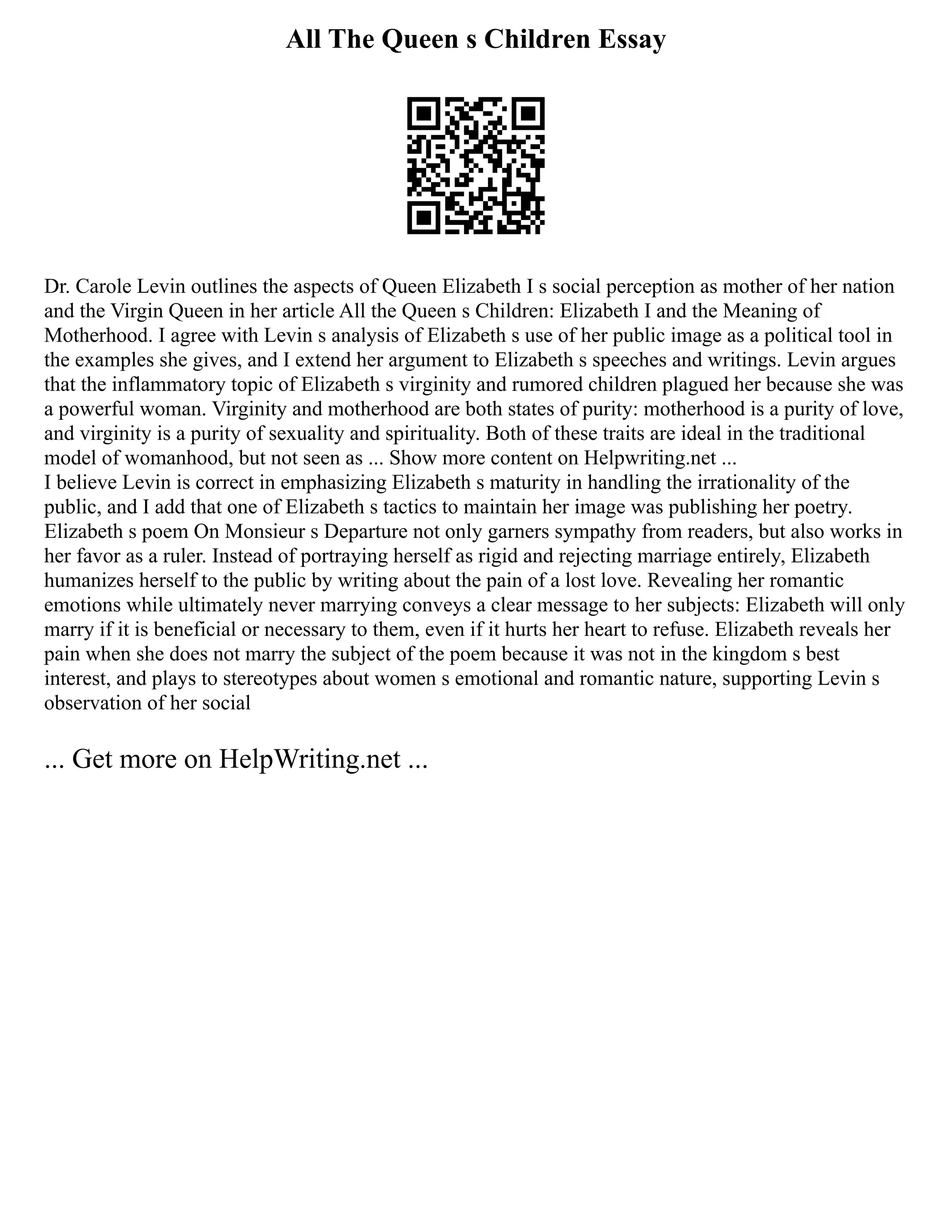 All The Queen s Children Essay
Dr. Carole Levin outlines the aspects of Queen Elizabeth I s social perception as mother of her nation
and the Virgin Queen in her article All the Queen s Children: Elizabeth I and the Meaning of
Motherhood. I agree with Levin s analysis of Elizabeth s use of her public image as a political tool in
the examples she gives, and I extend her argument to Elizabeth s speeches and writings. Levin argues
that the inflammatory topic of Elizabeth s virginity and rumored children plagued her because she was
a powerful woman. Virginity and motherhood are both states of purity: motherhood is a purity of love,
and virginity is a purity of sexuality and spirituality. Both of these traits are ideal in the traditional
model of womanhood, but not seen as ... Show more content on Helpwriting.net ...
I believe Levin is correct in emphasizing Elizabeth s maturity in handling the irrationality of the
public, and I add that one of Elizabeth s tactics to maintain her image was publishing her poetry.
Elizabeth s poem On Monsieur s Departure not only garners sympathy from readers, but also works in
her favor as a ruler. Instead of portraying herself as rigid and rejecting marriage entirely, Elizabeth
humanizes herself to the public by writing about the pain of a lost love. Revealing her romantic
emotions while ultimately never marrying conveys a clear message to her subjects: Elizabeth will only
marry if it is beneficial or necessary to them, even if it hurts her heart to refuse. Elizabeth reveals her
pain when she does not marry the subject of the poem because it was not in the kingdom s best
interest, and plays to stereotypes about women s emotional and romantic nature, supporting Levin s
observation of her social
... Get more on HelpWriting.net ...
 