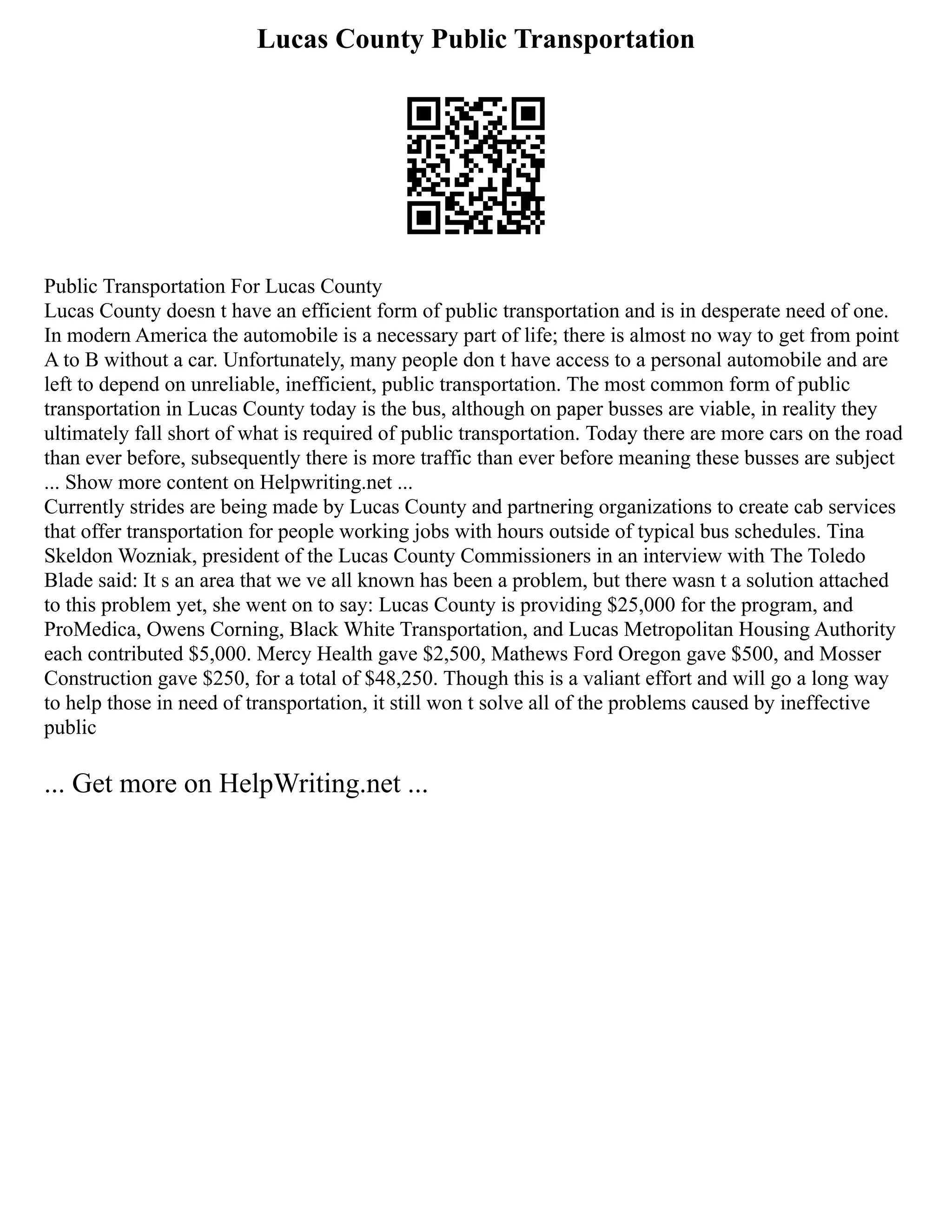 Lucas County Public Transportation
Public Transportation For Lucas County
Lucas County doesn t have an efficient form of public transportation and is in desperate need of one.
In modern America the automobile is a necessary part of life; there is almost no way to get from point
A to B without a car. Unfortunately, many people don t have access to a personal automobile and are
left to depend on unreliable, inefficient, public transportation. The most common form of public
transportation in Lucas County today is the bus, although on paper busses are viable, in reality they
ultimately fall short of what is required of public transportation. Today there are more cars on the road
than ever before, subsequently there is more traffic than ever before meaning these busses are subject
... Show more content on Helpwriting.net ...
Currently strides are being made by Lucas County and partnering organizations to create cab services
that offer transportation for people working jobs with hours outside of typical bus schedules. Tina
Skeldon Wozniak, president of the Lucas County Commissioners in an interview with The Toledo
Blade said: It s an area that we ve all known has been a problem, but there wasn t a solution attached
to this problem yet, she went on to say: Lucas County is providing $25,000 for the program, and
ProMedica, Owens Corning, Black White Transportation, and Lucas Metropolitan Housing Authority
each contributed $5,000. Mercy Health gave $2,500, Mathews Ford Oregon gave $500, and Mosser
Construction gave $250, for a total of $48,250. Though this is a valiant effort and will go a long way
to help those in need of transportation, it still won t solve all of the problems caused by ineffective
public
... Get more on HelpWriting.net ...
 