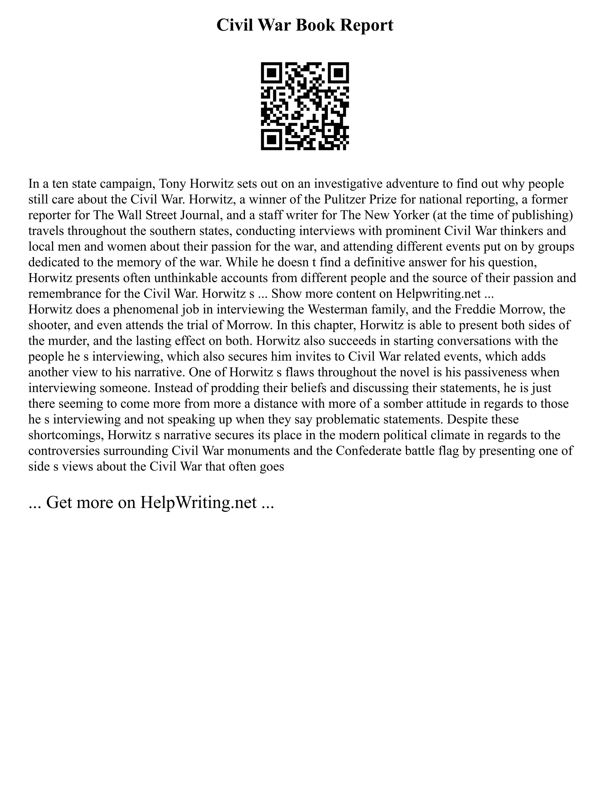 Civil War Book Report
In a ten state campaign, Tony Horwitz sets out on an investigative adventure to find out why people
still care about the Civil War. Horwitz, a winner of the Pulitzer Prize for national reporting, a former
reporter for The Wall Street Journal, and a staff writer for The New Yorker (at the time of publishing)
travels throughout the southern states, conducting interviews with prominent Civil War thinkers and
local men and women about their passion for the war, and attending different events put on by groups
dedicated to the memory of the war. While he doesn t find a definitive answer for his question,
Horwitz presents often unthinkable accounts from different people and the source of their passion and
remembrance for the Civil War. Horwitz s ... Show more content on Helpwriting.net ...
Horwitz does a phenomenal job in interviewing the Westerman family, and the Freddie Morrow, the
shooter, and even attends the trial of Morrow. In this chapter, Horwitz is able to present both sides of
the murder, and the lasting effect on both. Horwitz also succeeds in starting conversations with the
people he s interviewing, which also secures him invites to Civil War related events, which adds
another view to his narrative. One of Horwitz s flaws throughout the novel is his passiveness when
interviewing someone. Instead of prodding their beliefs and discussing their statements, he is just
there seeming to come more from more a distance with more of a somber attitude in regards to those
he s interviewing and not speaking up when they say problematic statements. Despite these
shortcomings, Horwitz s narrative secures its place in the modern political climate in regards to the
controversies surrounding Civil War monuments and the Confederate battle flag by presenting one of
side s views about the Civil War that often goes
... Get more on HelpWriting.net ...
 