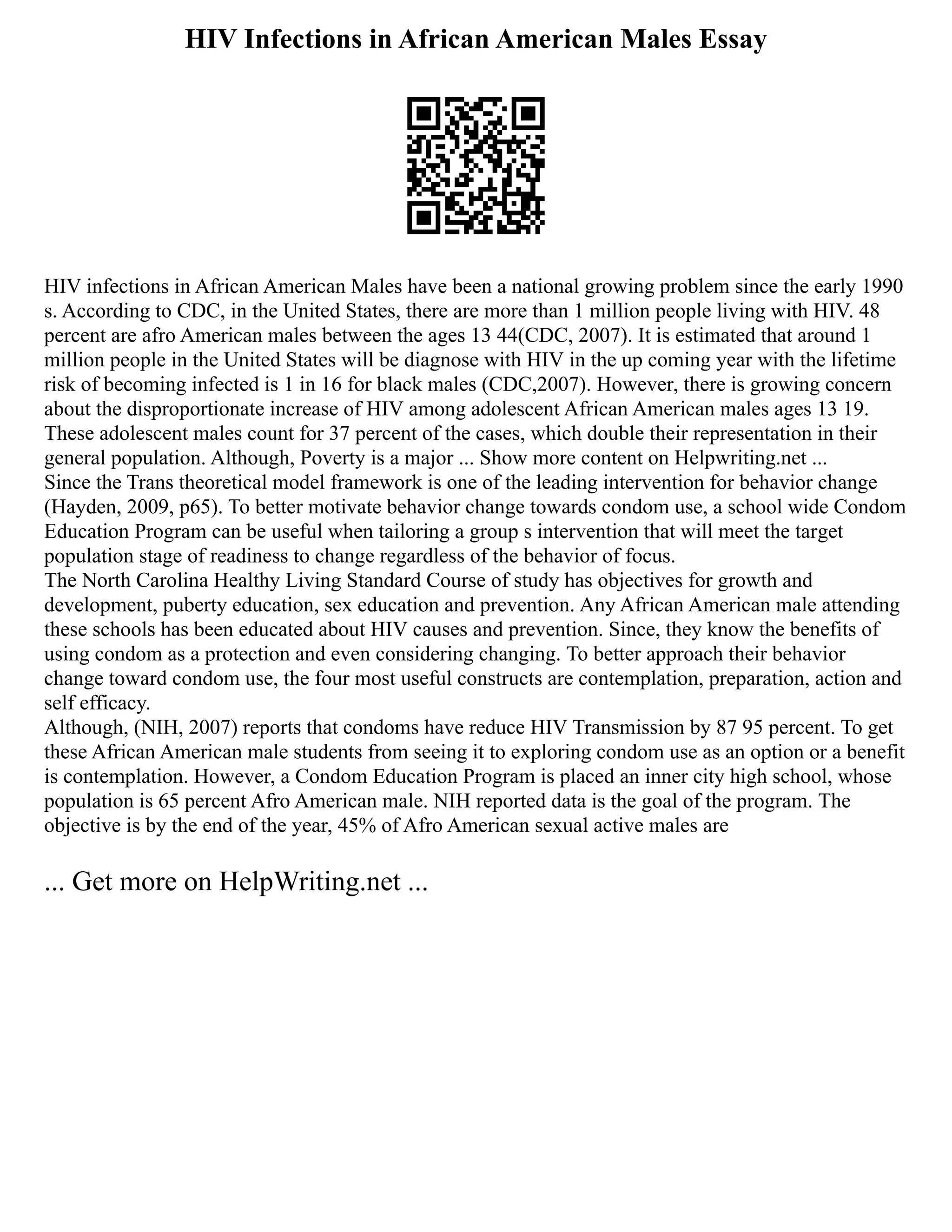 HIV Infections in African American Males Essay
HIV infections in African American Males have been a national growing problem since the early 1990
s. According to CDC, in the United States, there are more than 1 million people living with HIV. 48
percent are afro American males between the ages 13 44(CDC, 2007). It is estimated that around 1
million people in the United States will be diagnose with HIV in the up coming year with the lifetime
risk of becoming infected is 1 in 16 for black males (CDC,2007). However, there is growing concern
about the disproportionate increase of HIV among adolescent African American males ages 13 19.
These adolescent males count for 37 percent of the cases, which double their representation in their
general population. Although, Poverty is a major ... Show more content on Helpwriting.net ...
Since the Trans theoretical model framework is one of the leading intervention for behavior change
(Hayden, 2009, p65). To better motivate behavior change towards condom use, a school wide Condom
Education Program can be useful when tailoring a group s intervention that will meet the target
population stage of readiness to change regardless of the behavior of focus.
The North Carolina Healthy Living Standard Course of study has objectives for growth and
development, puberty education, sex education and prevention. Any African American male attending
these schools has been educated about HIV causes and prevention. Since, they know the benefits of
using condom as a protection and even considering changing. To better approach their behavior
change toward condom use, the four most useful constructs are contemplation, preparation, action and
self efficacy.
Although, (NIH, 2007) reports that condoms have reduce HIV Transmission by 87 95 percent. To get
these African American male students from seeing it to exploring condom use as an option or a benefit
is contemplation. However, a Condom Education Program is placed an inner city high school, whose
population is 65 percent Afro American male. NIH reported data is the goal of the program. The
objective is by the end of the year, 45% of Afro American sexual active males are
... Get more on HelpWriting.net ...
 