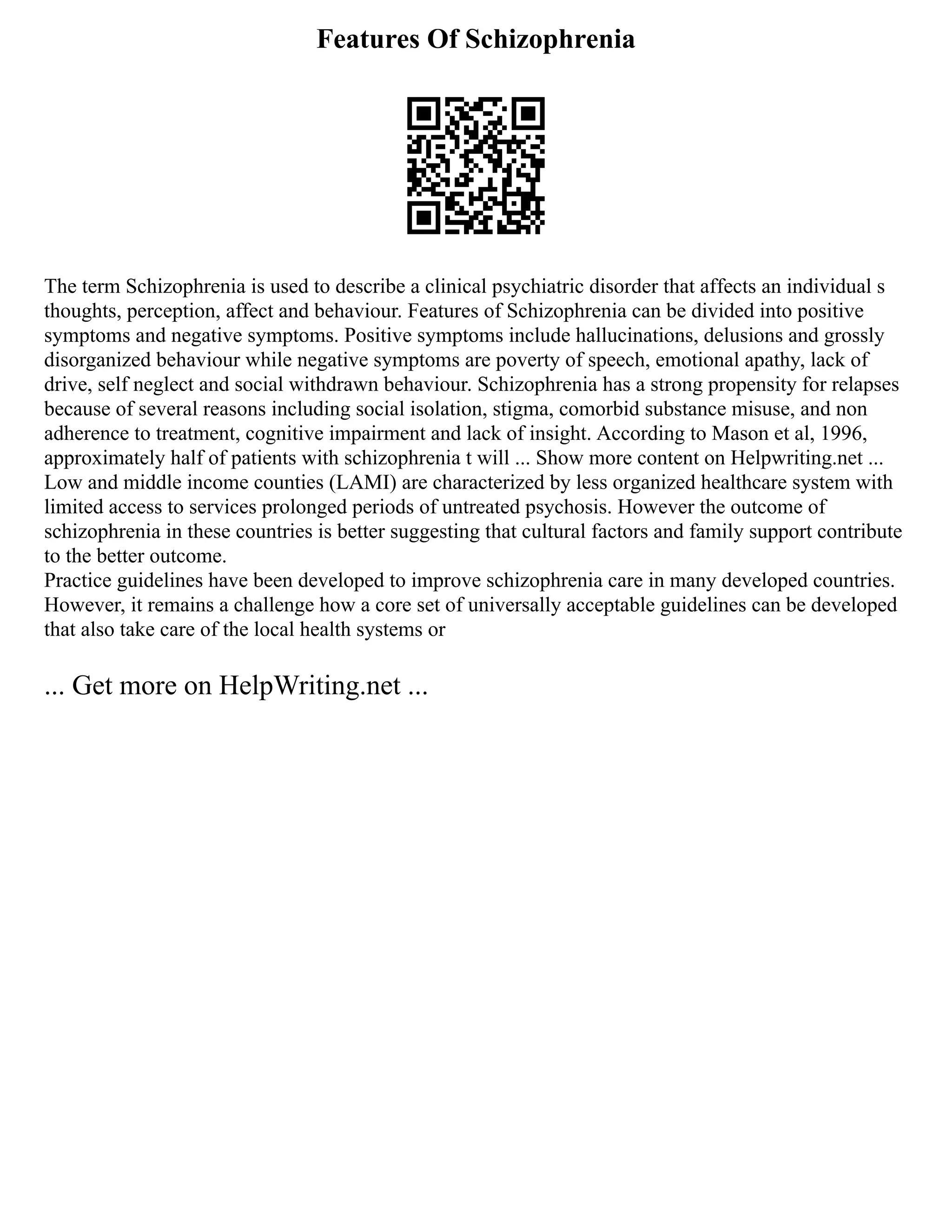 Features Of Schizophrenia
The term Schizophrenia is used to describe a clinical psychiatric disorder that affects an individual s
thoughts, perception, affect and behaviour. Features of Schizophrenia can be divided into positive
symptoms and negative symptoms. Positive symptoms include hallucinations, delusions and grossly
disorganized behaviour while negative symptoms are poverty of speech, emotional apathy, lack of
drive, self neglect and social withdrawn behaviour. Schizophrenia has a strong propensity for relapses
because of several reasons including social isolation, stigma, comorbid substance misuse, and non
adherence to treatment, cognitive impairment and lack of insight. According to Mason et al, 1996,
approximately half of patients with schizophrenia t will ... Show more content on Helpwriting.net ...
Low and middle income counties (LAMI) are characterized by less organized healthcare system with
limited access to services prolonged periods of untreated psychosis. However the outcome of
schizophrenia in these countries is better suggesting that cultural factors and family support contribute
to the better outcome.
Practice guidelines have been developed to improve schizophrenia care in many developed countries.
However, it remains a challenge how a core set of universally acceptable guidelines can be developed
that also take care of the local health systems or
... Get more on HelpWriting.net ...
 