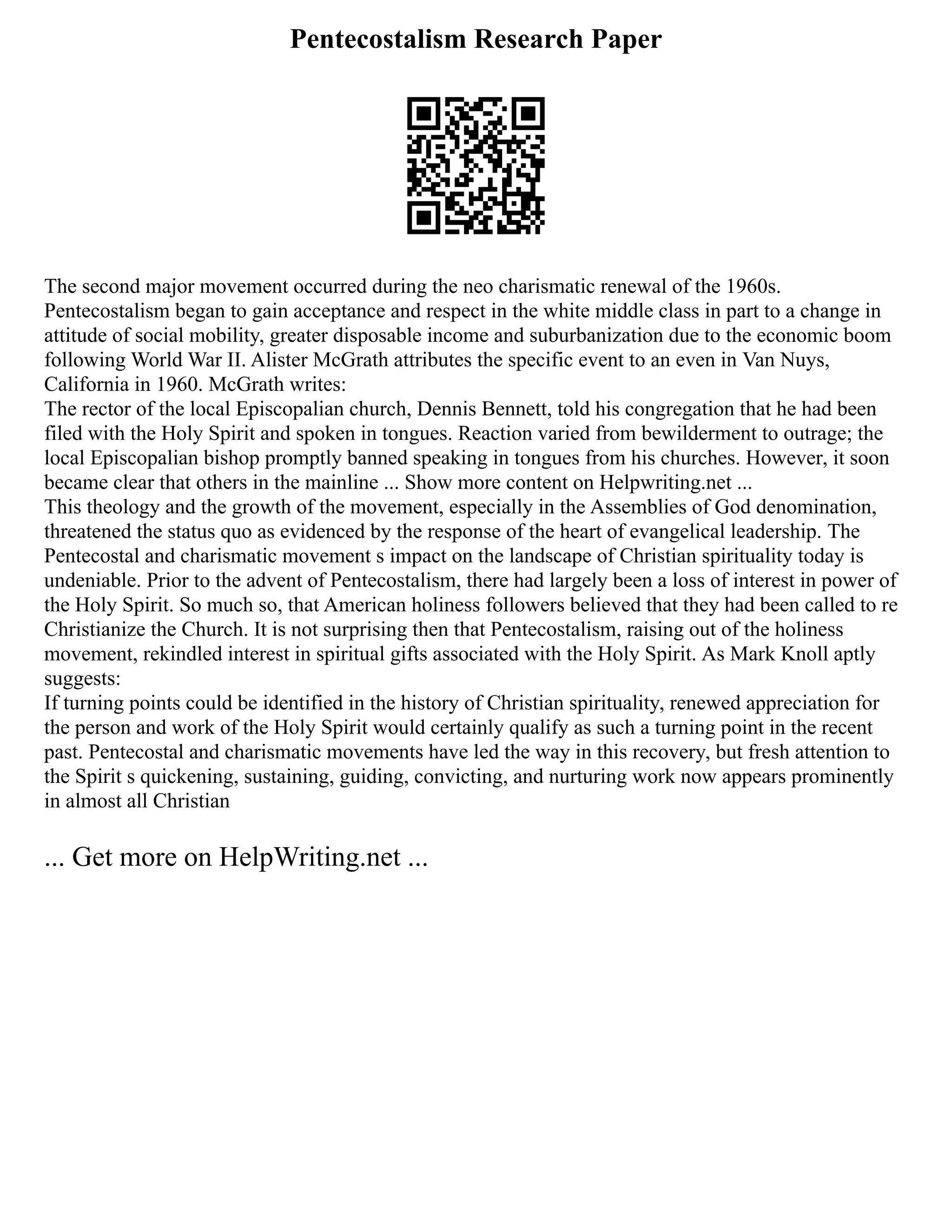 Pentecostalism Research Paper
The second major movement occurred during the neo charismatic renewal of the 1960s.
Pentecostalism began to gain acceptance and respect in the white middle class in part to a change in
attitude of social mobility, greater disposable income and suburbanization due to the economic boom
following World War II. Alister McGrath attributes the specific event to an even in Van Nuys,
California in 1960. McGrath writes:
The rector of the local Episcopalian church, Dennis Bennett, told his congregation that he had been
filed with the Holy Spirit and spoken in tongues. Reaction varied from bewilderment to outrage; the
local Episcopalian bishop promptly banned speaking in tongues from his churches. However, it soon
became clear that others in the mainline ... Show more content on Helpwriting.net ...
This theology and the growth of the movement, especially in the Assemblies of God denomination,
threatened the status quo as evidenced by the response of the heart of evangelical leadership. The
Pentecostal and charismatic movement s impact on the landscape of Christian spirituality today is
undeniable. Prior to the advent of Pentecostalism, there had largely been a loss of interest in power of
the Holy Spirit. So much so, that American holiness followers believed that they had been called to re
Christianize the Church. It is not surprising then that Pentecostalism, raising out of the holiness
movement, rekindled interest in spiritual gifts associated with the Holy Spirit. As Mark Knoll aptly
suggests:
If turning points could be identified in the history of Christian spirituality, renewed appreciation for
the person and work of the Holy Spirit would certainly qualify as such a turning point in the recent
past. Pentecostal and charismatic movements have led the way in this recovery, but fresh attention to
the Spirit s quickening, sustaining, guiding, convicting, and nurturing work now appears prominently
in almost all Christian
... Get more on HelpWriting.net ...
 
