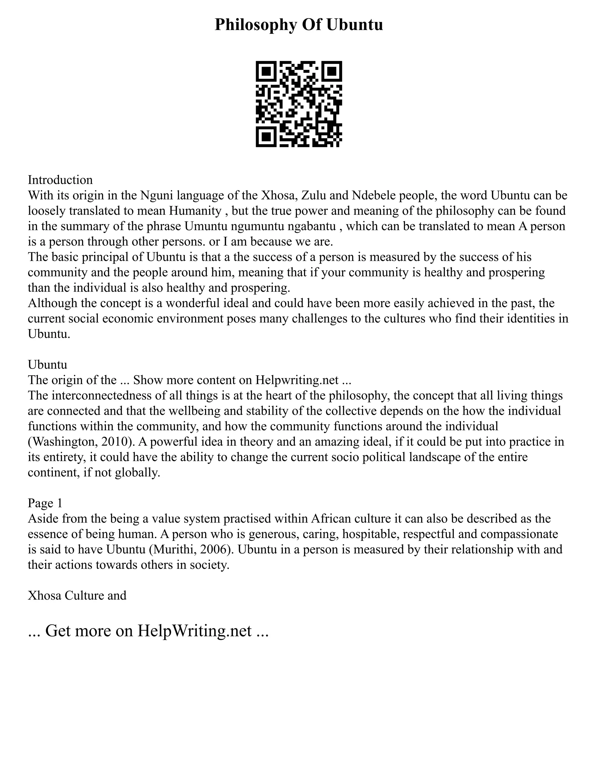 Philosophy Of Ubuntu
Introduction
With its origin in the Nguni language of the Xhosa, Zulu and Ndebele people, the word Ubuntu can be
loosely translated to mean Humanity , but the true power and meaning of the philosophy can be found
in the summary of the phrase Umuntu ngumuntu ngabantu , which can be translated to mean A person
is a person through other persons. or I am because we are.
The basic principal of Ubuntu is that a the success of a person is measured by the success of his
community and the people around him, meaning that if your community is healthy and prospering
than the individual is also healthy and prospering.
Although the concept is a wonderful ideal and could have been more easily achieved in the past, the
current social economic environment poses many challenges to the cultures who find their identities in
Ubuntu.
Ubuntu
The origin of the ... Show more content on Helpwriting.net ...
The interconnectedness of all things is at the heart of the philosophy, the concept that all living things
are connected and that the wellbeing and stability of the collective depends on the how the individual
functions within the community, and how the community functions around the individual
(Washington, 2010). A powerful idea in theory and an amazing ideal, if it could be put into practice in
its entirety, it could have the ability to change the current socio political landscape of the entire
continent, if not globally.
Page 1
Aside from the being a value system practised within African culture it can also be described as the
essence of being human. A person who is generous, caring, hospitable, respectful and compassionate
is said to have Ubuntu (Murithi, 2006). Ubuntu in a person is measured by their relationship with and
their actions towards others in society.
Xhosa Culture and
... Get more on HelpWriting.net ...
 