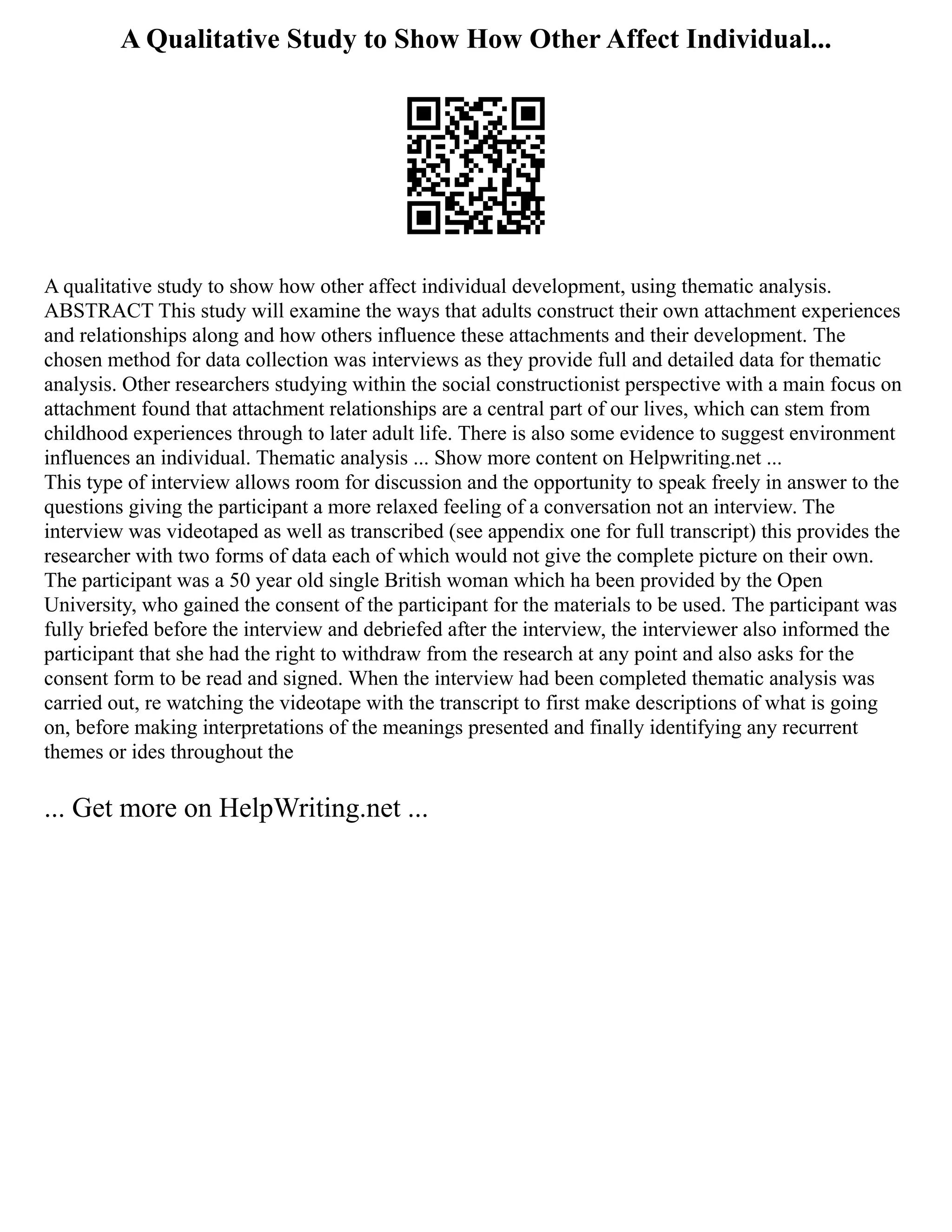 A Qualitative Study to Show How Other Affect Individual...
A qualitative study to show how other affect individual development, using thematic analysis.
ABSTRACT This study will examine the ways that adults construct their own attachment experiences
and relationships along and how others influence these attachments and their development. The
chosen method for data collection was interviews as they provide full and detailed data for thematic
analysis. Other researchers studying within the social constructionist perspective with a main focus on
attachment found that attachment relationships are a central part of our lives, which can stem from
childhood experiences through to later adult life. There is also some evidence to suggest environment
influences an individual. Thematic analysis ... Show more content on Helpwriting.net ...
This type of interview allows room for discussion and the opportunity to speak freely in answer to the
questions giving the participant a more relaxed feeling of a conversation not an interview. The
interview was videotaped as well as transcribed (see appendix one for full transcript) this provides the
researcher with two forms of data each of which would not give the complete picture on their own.
The participant was a 50 year old single British woman which ha been provided by the Open
University, who gained the consent of the participant for the materials to be used. The participant was
fully briefed before the interview and debriefed after the interview, the interviewer also informed the
participant that she had the right to withdraw from the research at any point and also asks for the
consent form to be read and signed. When the interview had been completed thematic analysis was
carried out, re watching the videotape with the transcript to first make descriptions of what is going
on, before making interpretations of the meanings presented and finally identifying any recurrent
themes or ides throughout the
... Get more on HelpWriting.net ...
 