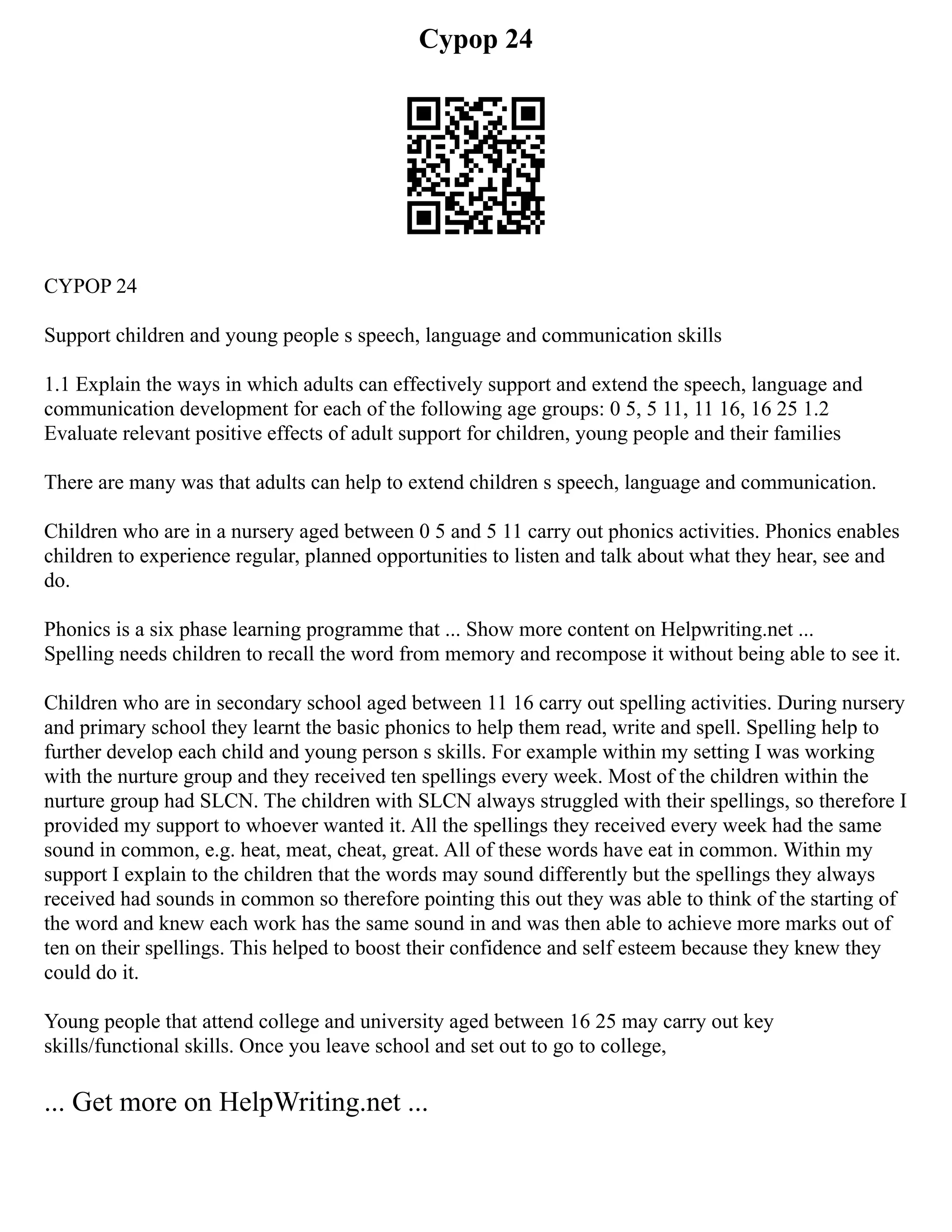 Cypop 24
CYPOP 24
Support children and young people s speech, language and communication skills
1.1 Explain the ways in which adults can effectively support and extend the speech, language and
communication development for each of the following age groups: 0 5, 5 11, 11 16, 16 25 1.2
Evaluate relevant positive effects of adult support for children, young people and their families
There are many was that adults can help to extend children s speech, language and communication.
Children who are in a nursery aged between 0 5 and 5 11 carry out phonics activities. Phonics enables
children to experience regular, planned opportunities to listen and talk about what they hear, see and
do.
Phonics is a six phase learning programme that ... Show more content on Helpwriting.net ...
Spelling needs children to recall the word from memory and recompose it without being able to see it.
Children who are in secondary school aged between 11 16 carry out spelling activities. During nursery
and primary school they learnt the basic phonics to help them read, write and spell. Spelling help to
further develop each child and young person s skills. For example within my setting I was working
with the nurture group and they received ten spellings every week. Most of the children within the
nurture group had SLCN. The children with SLCN always struggled with their spellings, so therefore I
provided my support to whoever wanted it. All the spellings they received every week had the same
sound in common, e.g. heat, meat, cheat, great. All of these words have eat in common. Within my
support I explain to the children that the words may sound differently but the spellings they always
received had sounds in common so therefore pointing this out they was able to think of the starting of
the word and knew each work has the same sound in and was then able to achieve more marks out of
ten on their spellings. This helped to boost their confidence and self esteem because they knew they
could do it.
Young people that attend college and university aged between 16 25 may carry out key
skills/functional skills. Once you leave school and set out to go to college,
... Get more on HelpWriting.net ...
 