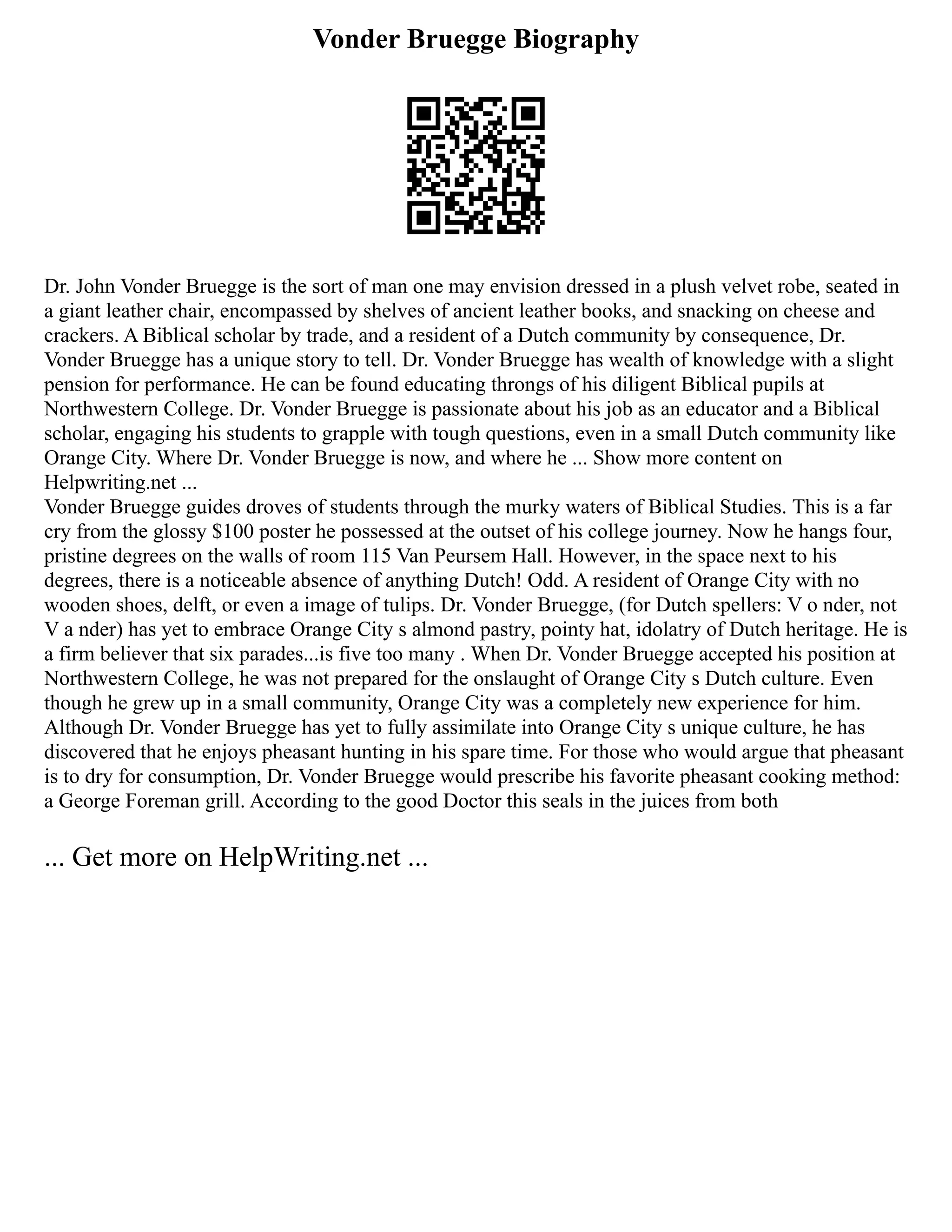 Vonder Bruegge Biography
Dr. John Vonder Bruegge is the sort of man one may envision dressed in a plush velvet robe, seated in
a giant leather chair, encompassed by shelves of ancient leather books, and snacking on cheese and
crackers. A Biblical scholar by trade, and a resident of a Dutch community by consequence, Dr.
Vonder Bruegge has a unique story to tell. Dr. Vonder Bruegge has wealth of knowledge with a slight
pension for performance. He can be found educating throngs of his diligent Biblical pupils at
Northwestern College. Dr. Vonder Bruegge is passionate about his job as an educator and a Biblical
scholar, engaging his students to grapple with tough questions, even in a small Dutch community like
Orange City. Where Dr. Vonder Bruegge is now, and where he ... Show more content on
Helpwriting.net ...
Vonder Bruegge guides droves of students through the murky waters of Biblical Studies. This is a far
cry from the glossy $100 poster he possessed at the outset of his college journey. Now he hangs four,
pristine degrees on the walls of room 115 Van Peursem Hall. However, in the space next to his
degrees, there is a noticeable absence of anything Dutch! Odd. A resident of Orange City with no
wooden shoes, delft, or even a image of tulips. Dr. Vonder Bruegge, (for Dutch spellers: V o nder, not
V a nder) has yet to embrace Orange City s almond pastry, pointy hat, idolatry of Dutch heritage. He is
a firm believer that six parades...is five too many . When Dr. Vonder Bruegge accepted his position at
Northwestern College, he was not prepared for the onslaught of Orange City s Dutch culture. Even
though he grew up in a small community, Orange City was a completely new experience for him.
Although Dr. Vonder Bruegge has yet to fully assimilate into Orange City s unique culture, he has
discovered that he enjoys pheasant hunting in his spare time. For those who would argue that pheasant
is to dry for consumption, Dr. Vonder Bruegge would prescribe his favorite pheasant cooking method:
a George Foreman grill. According to the good Doctor this seals in the juices from both
... Get more on HelpWriting.net ...
 