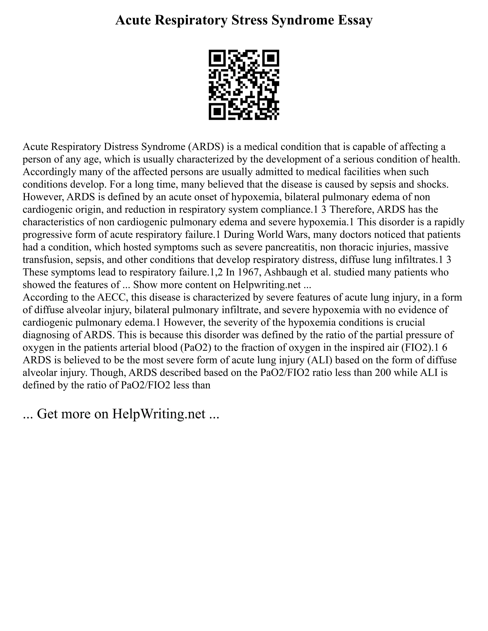 Acute Respiratory Stress Syndrome Essay
Acute Respiratory Distress Syndrome (ARDS) is a medical condition that is capable of affecting a
person of any age, which is usually characterized by the development of a serious condition of health.
Accordingly many of the affected persons are usually admitted to medical facilities when such
conditions develop. For a long time, many believed that the disease is caused by sepsis and shocks.
However, ARDS is defined by an acute onset of hypoxemia, bilateral pulmonary edema of non
cardiogenic origin, and reduction in respiratory system compliance.1 3 Therefore, ARDS has the
characteristics of non cardiogenic pulmonary edema and severe hypoxemia.1 This disorder is a rapidly
progressive form of acute respiratory failure.1 During World Wars, many doctors noticed that patients
had a condition, which hosted symptoms such as severe pancreatitis, non thoracic injuries, massive
transfusion, sepsis, and other conditions that develop respiratory distress, diffuse lung infiltrates.1 3
These symptoms lead to respiratory failure.1,2 In 1967, Ashbaugh et al. studied many patients who
showed the features of ... Show more content on Helpwriting.net ...
According to the AECC, this disease is characterized by severe features of acute lung injury, in a form
of diffuse alveolar injury, bilateral pulmonary infiltrate, and severe hypoxemia with no evidence of
cardiogenic pulmonary edema.1 However, the severity of the hypoxemia conditions is crucial
diagnosing of ARDS. This is because this disorder was defined by the ratio of the partial pressure of
oxygen in the patients arterial blood (PaO2) to the fraction of oxygen in the inspired air (FIO2).1 6
ARDS is believed to be the most severe form of acute lung injury (ALI) based on the form of diffuse
alveolar injury. Though, ARDS described based on the PaO2/FIO2 ratio less than 200 while ALI is
defined by the ratio of PaO2/FIO2 less than
... Get more on HelpWriting.net ...
 