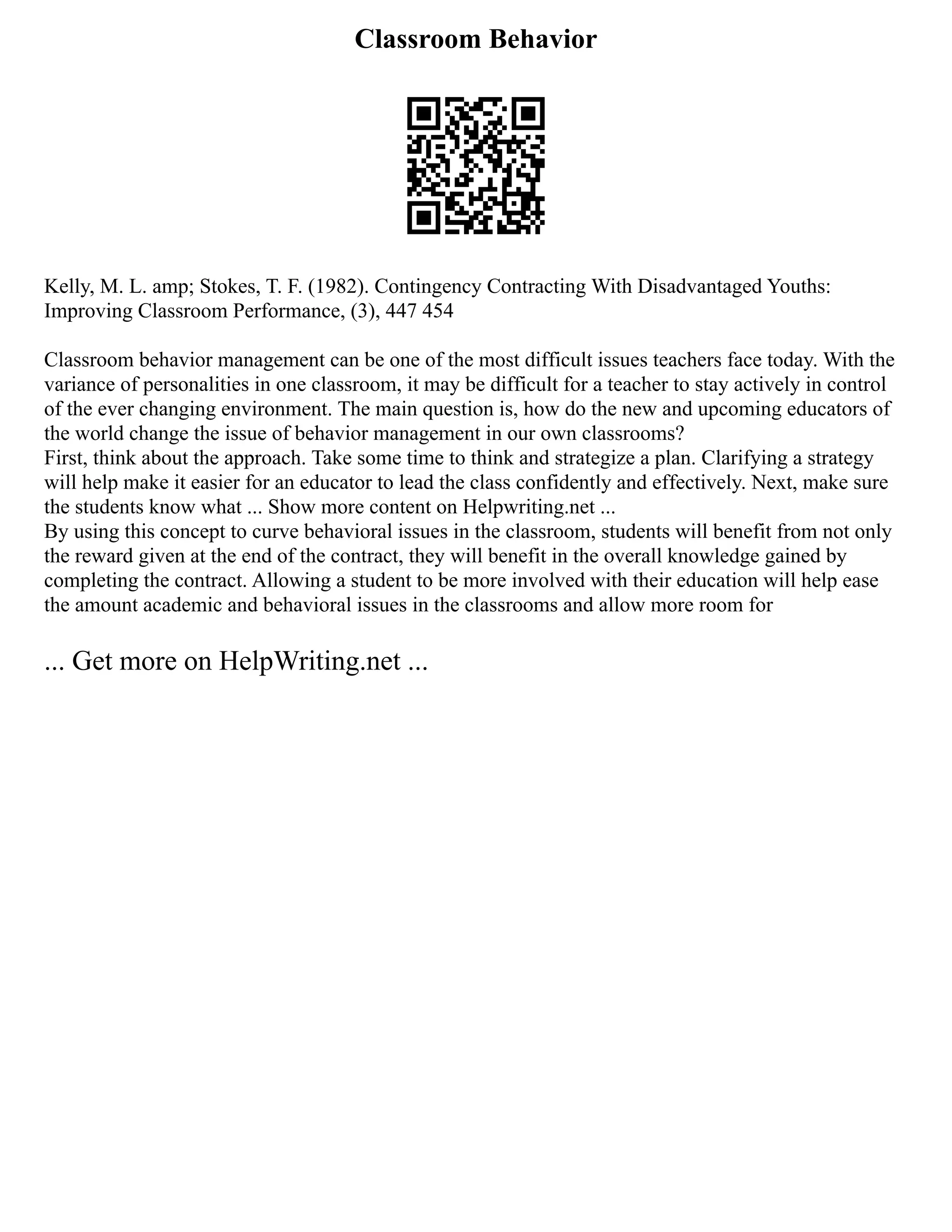 Classroom Behavior
Kelly, M. L. amp; Stokes, T. F. (1982). Contingency Contracting With Disadvantaged Youths:
Improving Classroom Performance, (3), 447 454
Classroom behavior management can be one of the most difficult issues teachers face today. With the
variance of personalities in one classroom, it may be difficult for a teacher to stay actively in control
of the ever changing environment. The main question is, how do the new and upcoming educators of
the world change the issue of behavior management in our own classrooms?
First, think about the approach. Take some time to think and strategize a plan. Clarifying a strategy
will help make it easier for an educator to lead the class confidently and effectively. Next, make sure
the students know what ... Show more content on Helpwriting.net ...
By using this concept to curve behavioral issues in the classroom, students will benefit from not only
the reward given at the end of the contract, they will benefit in the overall knowledge gained by
completing the contract. Allowing a student to be more involved with their education will help ease
the amount academic and behavioral issues in the classrooms and allow more room for
... Get more on HelpWriting.net ...
 
