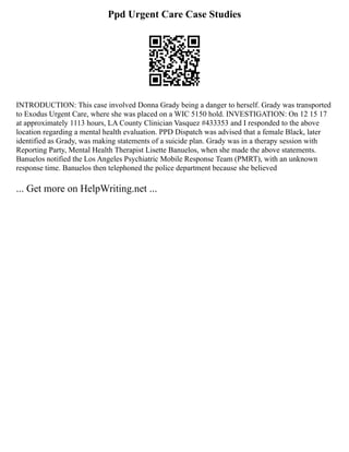 Ppd Urgent Care Case Studies
INTRODUCTION: This case involved Donna Grady being a danger to herself. Grady was transported
to Exodus Urgent Care, where she was placed on a WIC 5150 hold. INVESTIGATION: On 12 15 17
at approximately 1113 hours, LA County Clinician Vasquez #433353 and I responded to the above
location regarding a mental health evaluation. PPD Dispatch was advised that a female Black, later
identified as Grady, was making statements of a suicide plan. Grady was in a therapy session with
Reporting Party, Mental Health Therapist Lisette Banuelos, when she made the above statements.
Banuelos notified the Los Angeles Psychiatric Mobile Response Team (PMRT), with an unknown
response time. Banuelos then telephoned the police department because she believed
... Get more on HelpWriting.net ...
 