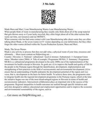 3 Ms Info
Muda Mura and Muri | Lean Manufacturing Wastes Lean Manufacturing Wastes
When people think of waste in manufacturing they usually only think about all of the scrap material
that gets thrown away or if your lucky recycled, they often forget about all of the other actions that
waste our time, our resources and our MONEY..
When someone who has had some contact with Lean Manufacturing talks about waste they are often
talking about Muda, or the seven wastes (or 8+ wastes depending on your definitions), but they often
forget the other wastes defined within the Toyota Production System; Mura and Muri.
Muda, The Seven Wastes
Muda is any activity or process that does not add value, a physical waste of your time, resources and
ultimately ... Show more content on Helpwriting.net ...
Country | Slovenia | 2. National / subnational / local or mixture | Subnational | 3. European Union
status | Member (since 2004) | 4. Title of example | Programme MURA | 5. Summary | Programme
MURA is a subnational programme developed in the early 2000s out of the implementation of the
investment for health concept in Slovenia. Its goals are: (i) to improve the health and quality of life for
the people in the Pomurje region through the identification, development, implementation and
strengthening of best practices in the field of socioeconomic and environmental development; (ii) to
ensure that an understanding of health underpins the development potential of the region and vice
versa, that is, development as the basis for better health. To achieve these aims, the programme aims
to integrate health into the regional development programme in the Pomurje region, which at the time
the initiative began was one of the most disadvantaged regions in Slovenia in terms of health and
socioeconomic indicators. Intersectoral collaboration plays an important role in the success of the
programme. Regional inequalities in health outcomes are tackled through specific initiatives and
activities designed to address educational and employment opportunities and to improve the economic
and environmental sustainability of the region, such as
... Get more on HelpWriting.net ...
 