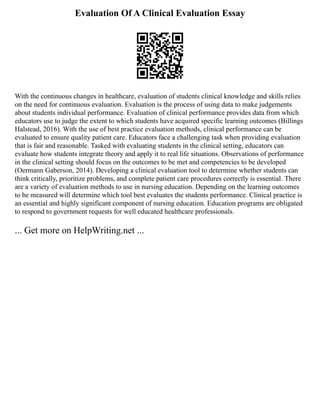 Evaluation Of A Clinical Evaluation Essay
With the continuous changes in healthcare, evaluation of students clinical knowledge and skills relies
on the need for continuous evaluation. Evaluation is the process of using data to make judgements
about students individual performance. Evaluation of clinical performance provides data from which
educators use to judge the extent to which students have acquired specific learning outcomes (Billings
Halstead, 2016). With the use of best practice evaluation methods, clinical performance can be
evaluated to ensure quality patient care. Educators face a challenging task when providing evaluation
that is fair and reasonable. Tasked with evaluating students in the clinical setting, educators can
evaluate how students integrate theory and apply it to real life situations. Observations of performance
in the clinical setting should focus on the outcomes to be met and competencies to be developed
(Oermann Gaberson, 2014). Developing a clinical evaluation tool to determine whether students can
think critically, prioritize problems, and complete patient care procedures correctly is essential. There
are a variety of evaluation methods to use in nursing education. Depending on the learning outcomes
to be measured will determine which tool best evaluates the students performance. Clinical practice is
an essential and highly significant component of nursing education. Education programs are obligated
to respond to government requests for well educated healthcare professionals.
... Get more on HelpWriting.net ...
 