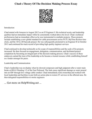Chad s Theory Of The Decision Making Process Essay
Introduction
Chad started with Amazon in August 2012 as an IT Engineer I. His technical acuity and leadership
qualities had an immediate impact while he consistently worked above his level. Chad s technical
proficiencies had an immediate effect as he was instrumental in multiple projects. These projects
include establishing a new global standard for cable procurement across FCIT, MyTime Kronos time
clock, and the 1D to 2D barcode project. He was subsequently promoted to an Engineer II in October
2013 and continued his track record of providing high quality engineer services
Chad continued to develop technically as his scope of responsibilities and the scale of his projects
increased. He then focused on engagement, delegation, communication, and facilitated project
completion by becoming an integral part of the decision making process. Chad s success in these
endeavors earned the trust of his leadership as he became a trusted resource while establishing himself
as a leader amongst his peers.
Leadership and Communication
Chad s leadership was on display when he showed composure and high judgment after a water main
broke at BNA3 flooding 1/3 of the East Pickmod. The leak cause significant damage as water poured
into an IDF through low voltage cable conduit. Chad immediately took ownership and worked with
local leadership and facilities to put forth an action plan to restore IT services in the affected area. He
then delegated responsibilities to onsite engineers
... Get more on HelpWriting.net ...
 
