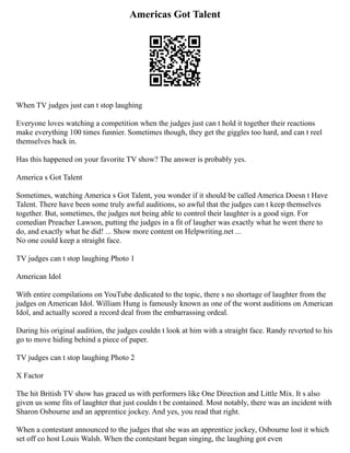 Americas Got Talent
When TV judges just can t stop laughing
Everyone loves watching a competition when the judges just can t hold it together their reactions
make everything 100 times funnier. Sometimes though, they get the giggles too hard, and can t reel
themselves back in.
Has this happened on your favorite TV show? The answer is probably yes.
America s Got Talent
Sometimes, watching America s Got Talent, you wonder if it should be called America Doesn t Have
Talent. There have been some truly awful auditions, so awful that the judges can t keep themselves
together. But, sometimes, the judges not being able to control their laughter is a good sign. For
comedian Preacher Lawson, putting the judges in a fit of laugher was exactly what he went there to
do, and exactly what he did! ... Show more content on Helpwriting.net ...
No one could keep a straight face.
TV judges can t stop laughing Photo 1
American Idol
With entire compilations on YouTube dedicated to the topic, there s no shortage of laughter from the
judges on American Idol. William Hung is famously known as one of the worst auditions on American
Idol, and actually scored a record deal from the embarrassing ordeal.
During his original audition, the judges couldn t look at him with a straight face. Randy reverted to his
go to move hiding behind a piece of paper.
TV judges can t stop laughing Photo 2
X Factor
The hit British TV show has graced us with performers like One Direction and Little Mix. It s also
given us some fits of laughter that just couldn t be contained. Most notably, there was an incident with
Sharon Osbourne and an apprentice jockey. And yes, you read that right.
When a contestant announced to the judges that she was an apprentice jockey, Osbourne lost it which
set off co host Louis Walsh. When the contestant began singing, the laughing got even
 
