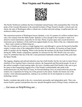 West Virginia and Washington State
The Pacific Northwest combines the best of abundant natural beauty with cosmopolitan flair. From the
peaks of the Cascade Mountains to the emerald lowlands of Puget Sound to Seattle s eclectic port city
charm, the state of Washington offers a vibrant mix of urban and rural settings. LoopNet puts the vast
northwest within your reach.
The easternmost portion of Washington houses Spokane, a city of a quarter of a million residents that s
only a few minutes from the Idaho border. Spokane is close enough to the Cascades to make it an
attractive tourist destination, especially for ski trips. Plenty of green space and a recent downtown
renaissance gives Spokane a fresh small town appeal despite its size. Hints of the city s industrial roots
... Show more content on Helpwriting.net ...
The city of Seattle got its start as a rough logging town, and although it s grown far beyond its humble
origins, it retains some of the independent frontier spirit of its founders. Its location on Puget Sound
made it a perfect site for shipping. When it also became the terminus for the Great Northern Railway
during the 1890s, Seattle s population exploded. Its selection for the 1962 World s Fair was such a
cause for celebration that one of the fair s most prominent landmarks remains nearly fifty years later:
the Space Needle.
The logging, shipping and railroad industries may have built Seattle, but the city took its name from a
chieftain of two regional Native American cultures, the Suquamish and Duwamish people. In one of
the earliest examples of paid naming rights, the town s founders paid Chief Seattle a tidy sum to give
his name to their burgeoning logging town. Chief Seattle would probably take pride in the
multicultural port city that bears his name. Its forward thinking views on conservation has given the
modern city a reputation for being one of the greenest in the nation. Seattle also boasts one of the
country s most educated populations, making it an excellent site for development in science and
technology sectors.
Seattle s residents take pride in the city s iconoclastic personality and independent spirit. That s one
reason Seattle s greater metropolitan area now spreads throughout much of King County; residents are
... Get more on HelpWriting.net ...
 
