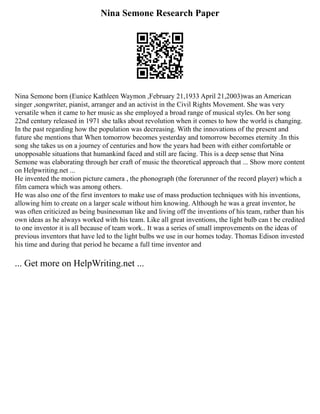 Nina Semone Research Paper
Nina Semone born (Eunice Kathleen Waymon ,February 21,1933 April 21,2003)was an American
singer ,songwriter, pianist, arranger and an activist in the Civil Rights Movement. She was very
versatile when it came to her music as she employed a broad range of musical styles. On her song
22nd century released in 1971 she talks about revolution when it comes to how the world is changing.
In the past regarding how the population was decreasing. With the innovations of the present and
future she mentions that When tomorrow becomes yesterday and tomorrow becomes eternity .In this
song she takes us on a journey of centuries and how the years had been with either comfortable or
unopposable situations that humankind faced and still are facing. This is a deep sense that Nina
Semone was elaborating through her craft of music the theoretical approach that ... Show more content
on Helpwriting.net ...
He invented the motion picture camera , the phonograph (the forerunner of the record player) which a
film camera which was among others.
He was also one of the first inventors to make use of mass production techniques with his inventions,
allowing him to create on a larger scale without him knowing. Although he was a great inventor, he
was often criticized as being businessman like and living off the inventions of his team, rather than his
own ideas as he always worked with his team. Like all great inventions, the light bulb can t be credited
to one inventor it is all because of team work.. It was a series of small improvements on the ideas of
previous inventors that have led to the light bulbs we use in our homes today. Thomas Edison invested
his time and during that period he became a full time inventor and
... Get more on HelpWriting.net ...
 