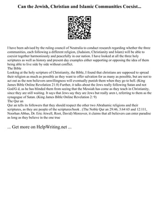 Can the Jewish, Christian and Islamic Communities Coexist...
I have been advised by the ruling council of Neutralia to conduct research regarding whether the three
communities, each following a different religion, (Judaism, Christianity and Islam) will be able to
coexist together harmoniously and peacefully in our nation. I have looked at all the three holy
scriptures as well as history and present day examples either supporting or opposing the idea of them
being able to live side by side without conflict.
The Bible
Looking at the holy scripture of Christianity, the Bible, I found that christians are supposed to spread
their religion as much as possible as they want to offer salvation for as many as possible, but are not to
act out as the non believers unwillingness will eventually punish them when they go to hell. (King
James Bible Online Revelation 21:8) Further, it talks about the Jews really following Satan and not
God/G d, as he has blinded them from seeing that the Messiah has come as they teach in Christianity,
since they are still waiting. It says that Jews say they are Jews but really aren t, referring to them as the
synagogue of Satan. (King James Bible Online Revelation 2: 9)
The Qur an
Qur an tells its followers that they should respect the other two Abrahamic religions and their
scriptures, as they are people of the scriptures/book . (The Noble Qur an 29:46, 3:64 65 and 12:111,
Noorhan Abbas, Dr. Eric Atwell, Root, David) Moreover, it claims that all believers can enter paradise
as long as they believe in the one true
... Get more on HelpWriting.net ...
 