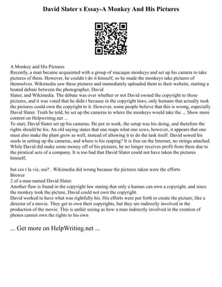David Slater s Essay-A Monkey And His Pictures
A Monkey and His Pictures
Recently, a man became acquainted with a group of macaque monkeys and set up his camera to take
pictures of them. However, he couldn t do it himself, so he made the monkeys take pictures of
themselves. Wikimedia saw these pictures and immediately uploaded them to their website, starting a
heated debate between the photographer, David
Slater, and Wikimedia. The debate was over whether or not David owned the copyright to those
pictures, and it was voted that he didn t because in the copyright laws, only humans that actually took
the pictures could own the copyright to it. However, some people believe that this is wrong, especially
David Slater. Truth be told, he set up the cameras to where the monkeys would take the ... Show more
content on Helpwriting.net ...
To start, David Slater set up his cameras. He put in work, the setup was his doing, and therefore the
rights should be his. An old saying states that one reaps what one sows, however, it appears that one
must also make the plant grow as well, instead of allowing it to do the task itself. David sowed his
seeds in setting up the cameras, and where is his reaping? It is free on the Internet, no strings attached.
While David did make some money off of his pictures, he no longer receives profit from them due to
the piratical acts of a company. It is too bad that David Slater could not have taken the pictures
himself,
but ces t la vie, oui? . Wikimedia did wrong because the pictures taken were the efforts
Brewer
2 of a man named David Slater.
Another flaw is found in the copyright law stating that only a human can own a copyright, and since
the monkey took the picture, David could not own the copyright.
David worked to have what was rightfully his. His efforts were put forth to create the picture, like a
director of a movie. They get to own their copyrights, but they are indirectly involved in the
production of the movie. This is unfair seeing as how a man indirectly involved in the creation of
photos cannot own the rights to his own
... Get more on HelpWriting.net ...
 
