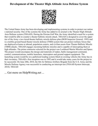 Development of the Theater High Altitude Area Defense System
The United States Army has been developing and implementing systems in order to protect our nation
s national security. One of the systems the Army has added to its arsenal is the Theater High Altitude
Area Defense system (THAAD). During the Persian Gulf War, the Army identified a need for a system
that would be able to counter a theater ballistic missile attack. THAAD is designed to cover the upper
tier of the Army s two tiered theater ballistic missile defense plan (DOD Inspector General, 1995) and
is a mobile ground based theater missile defense (TMD) system that can protect military forces that
are deployed at home or abroad, population centers, and civilian assets from Theater Ballistic Missile
(TBM) attacks. THAAD engages incoming ballistic missiles and is capable of intercepting them at
high altitudes. The prime contractor selected for the project was Lockheed Martin Missiles and Space.
The project would encompass the design and materials of radars, battle management command,
control, communications, mobile launchers, interceptors and ground support equipment. The
launching system would be on a palletized loading system fitted on existing vehicles the Army has in
their inventory. THAAD s first inception was in 1992 and it would take many years for the project to
be successful. On June 28th, 2010, the 6th Air Defense Artillery Brigade from the U.S. Army and the
Missile Defense Agency was successful in conducting an intercept test (THAAD System Intercept,
2010). THAAD
... Get more on HelpWriting.net ...
 