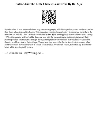 Balzac And The Little Chinese Seamstress By Dai Sijie
Re education. It was a nontraditional way to educate people with life experiences and hard work rather
than from schooling and textbooks. This important time in chinese history is portrayed expertly in the
book Balzac and the Little Chinese Seamstress by Dai Sijie. Taking place around the late 1960 s early
1970 s, the narrator and his buddy, Luo, are sent into the mountains due to the misfortune of their
parents political interactions although having the higher education status that would have qualified
them to be able to stay in their village. Throughout this novel, the duo is forced into torturous labor
and treacherous mountain terrain in search to internalize proletarian values, forced on by their leader
Mao, while keeping faith in their
... Get more on HelpWriting.net ...
 