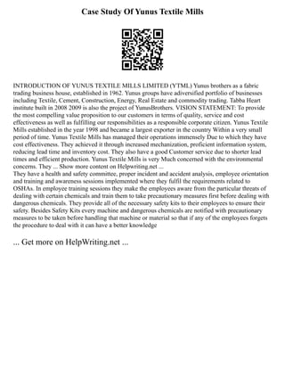 Case Study Of Yunus Textile Mills
INTRODUCTION OF YUNUS TEXTILE MILLS LIMITED (YTML) Yunus brothers as a fabric
trading business house, established in 1962. Yunus groups have adiversified portfolio of businesses
including Textile, Cement, Construction, Energy, Real Estate and commodity trading. Tabba Heart
institute built in 2008 2009 is also the project of YunusBrothers. VISION STATEMENT: To provide
the most compelling value proposition to our customers in terms of quality, service and cost
effectiveness as well as fulfilling our responsibilities as a responsible corporate citizen. Yunus Textile
Mills established in the year 1998 and became a largest exporter in the country Within a very small
period of time. Yunus Textile Mills has managed their operations immensely Due to which they have
cost effectiveness. They achieved it through increased mechanization, proficient information system,
reducing lead time and inventory cost. They also have a good Customer service due to shorter lead
times and efficient production. Yunus Textile Mills is very Much concerned with the environmental
concerns. They ... Show more content on Helpwriting.net ...
They have a health and safety committee, proper incident and accident analysis, employee orientation
and training and awareness sessions implemented where they fulfil the requirements related to
OSHAs. In employee training sessions they make the employees aware from the particular threats of
dealing with certain chemicals and train them to take precautionary measures first before dealing with
dangerous chemicals. They provide all of the necessary safety kits to their employees to ensure their
safety. Besides Safety Kits every machine and dangerous chemicals are notified with precautionary
measures to be taken before handling that machine or material so that if any of the employees forgets
the procedure to deal with it can have a better knowledge
... Get more on HelpWriting.net ...
 