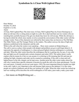 Symbolism In A Clean Well-Lighted Place
Peter Mehari
October 19, 2014
English A: Lit SL
Aaron
A Clean, Well Lighted Place The short story A Clean, Well Lighted Place by Ernest Hemingway is
about an old man who is sitting alone at night in a café. He is deaf and there are two waiters who are
watching him carefully because if he gets too drunk they know he will not pay. While the old man is
having his drink the whole story mainly revolves around the conversation of the older waiter with the
younger waiter. None of the characters are referred by their names they are known as The Old Man,
The Older Waiter, and The Younger Waiter to the readers. The author conveys the idea of light and
darkness symbolized in the characters and the café.
While in the café when the waiters were speaking ... Show more content on Helpwriting.net ...
The café is seen as a place where people with despair and problem can go to and forget about it. It
represents the opposite of nothingness it s clean and good lighted whereas nothingness is confusing
and dark. When the older waiter describes the nothingness that he is getting into, he says, It was only
that and light was all it needed and a certain cleanness and order (383). The author doesn t really
explain what he means by it but we can assume it is referring to life meaning that life and man are
nothing but light, cleanness and order can be counted as something. If the café is clean and well
lighted hence in the title, despair can be kept away. Another point the older waiter makes about the
café why it needs these specific elements is because he needs the café to be clean and pleasant. You do
not want music. Certainly you do not want music. (382) The most important thing he needed was light
in the café. Light is very important in the café because light removes the darkness. It is like when
people are scared of darkness and all they are looking for is light. When the older waiter has locked up
and was walking off he describes the awful nothingness of life nada y pues nada y nada y pues nada
... Get more on HelpWriting.net ...
 