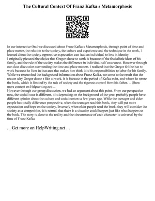 The Cultural Context Of Franz Kafka s Metamorphosis
In our interactive Oral we discussed about Franz Kafka s Metamorphosis, through point of time and
place matter, the relation to the society, the culture and experience and the technique in the work, I
learned about the society oppressive expectation can lead an individual to loss in identity
I originally pictured the choice that Gregor chose to work is because of the feudalistic ideas of his
family, and the rule of the society makes the difference in individual self awareness. However through
our class discussion surrounding the time and place matters, i realized that the Gregor felt he has to
work because he lives in that area that makes him think it is his responsibilities to labor for his family.
While we researched the background information about Franz Kafka, we come to the result that the
reason why Gregor doesn t like to work, it is because in the period of Kafka exist, and where he wrote
the book, which is limited by the rule of society and the rigorous control from his father. ... Show
more content on Helpwriting.net ...
However through our group discussion, we had an argument about this point. From our perspective
now, the social issue is different, it is depending on the background of the year, probably people have
different opinion about the culture and social context a few years ago. While the teenager and elder
people has totally difference perspective, when the teenager read this book, they will put more
expectation and hope on the society. Inversely when elder people read the book, they will consider the
society as a competition, it is normal that there is a situation could happen just like what happens to
the book. The story is close to the reality and the circumstance of each character is universal by the
time of Franz Kafka
... Get more on HelpWriting.net ...
 