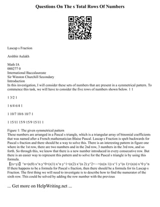 Questions On The s Total Rows Of Numbers
Lascap s Fraction
Arshbir Aulakh
Math IA
000277 0
International Baccalaureate
Sir Winston Churchill Secondary
Introduction
In this investigation, I will consider these sets of numbers that are present in a symmetrical pattern. To
commence this task, we will have to consider the five rows of numbers shown below. 1 1
1 3/2 1
1 6/4 6/4 1
1 10/7 10/6 10/7 1
1 15/11 15/9 15/9 15/11 1
Figure 1: The given symmetrical pattern
These numbers are arranged in a Pascal s triangle, which is a triangular array of binomial coefficients
that was named after a French mathematician Blaise Pascal. Lascap s Fraction is spelt backwards for
Pascal s fraction and there should be a way to solve this. There is an interesting pattern in figure one
where in the 1st row, there are two numbers and in the 2nd row, 3 numbers in the 3rd row, and so
forth. So through this, we know that there is a new number introduced in every consecutive row. But
there is an easier way to represent this pattern and to solve for the Pascal s triangle is by using this
formula.
〖(x+y)〗^n=(n¦0) x^n y^0+(n¦1) x^n y^1+(n¦2) x^(n 2) y^2+⋯+(n¦(n 1)) x^1 y^(n 1)+(n¦n) x^0 y^n
If there happens to be a formula for Pascal s fraction, then there should be a formula for tis Lascap s
Fraction. The first thing we will need to investigate is to describe how to find the numerator of the
sixth row. This could be solved by adding the row number with the previous
... Get more on HelpWriting.net ...
 