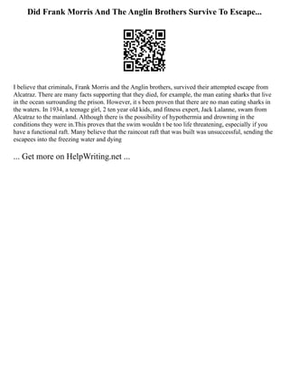 Did Frank Morris And The Anglin Brothers Survive To Escape...
I believe that criminals, Frank Morris and the Anglin brothers, survived their attempted escape from
Alcatraz. There are many facts supporting that they died, for example, the man eating sharks that live
in the ocean surrounding the prison. However, it s been proven that there are no man eating sharks in
the waters. In 1934, a teenage girl, 2 ten year old kids, and fitness expert, Jack Lalanne, swam from
Alcatraz to the mainland. Although there is the possibility of hypothermia and drowning in the
conditions they were in.This proves that the swim wouldn t be too life threatening, especially if you
have a functional raft. Many believe that the raincoat raft that was built was unsuccessful, sending the
escapees into the freezing water and dying
... Get more on HelpWriting.net ...
 