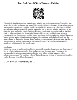 Pros And Cons Of Zero Tolerance Policing
This study is aimed to investigate zero tolerance policing and the implementation of its policies into
society. By focusing on the pros and cons of this type of policing it will answer the overall question on
whether or not zero tolerance policing is efficient and effective within society. The theories behind
zero tolerance policing can provide specific reasons for why or why not policing needs more or less
discretion when performing certain functions. There are certain legal aspects that back up decisions
made by officers and targeting the statistical data provides the rates of effectiveness with zero
tolerance policing. Zero tolerance policing is data based upon implementation, the needs of the people
backed with the results of implementation decide which statistical method of policing is best for
society. Based on the finding from the data of societal measurement and effectiveness the decision on
whether or not to continue pursuing zero tolerance policing or revert to other methods can be
completely valid to specific fact based results.
Introduction
Society has a need for quality and equal justice along with protection for everyone and the process of
how to effectively implement such a thing has been an issue for many years. Focusing on the
problems of society incorporates methods of trying to fix it from political measures to law
enforcement measures. The combined effort of the two brings out the issue of what method should be
used to dominate the problems. Looking at
... Get more on HelpWriting.net ...
 