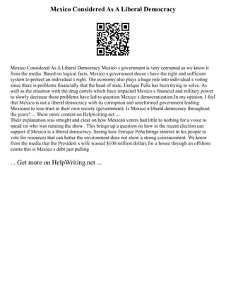 Mexico Considered As A Liberal Democracy
Mexico Considered As A Liberal Democracy Mexico s government is very corrupted as we know it
from the media. Based on logical facts, Mexico s government doesn t have the right and sufficient
system to protect an individual s right. The economy also plays a huge role into individual s voting
since there is problems financially that the head of state, Enrique Peña has been trying to solve. As
well as the situation with the drug cartels which have impacted Mexico s financial and military power
to slowly decrease these problems have led to question Mexico s democratization.In my opinion, I feel
that Mexico is not a liberal democracy with its corruption and unreformed government leading
Mexicans to lose trust in their own society (government). Is Mexico a liberal democracy throughout
the years? ... Show more content on Helpwriting.net ...
Their explanation was straight and clear on how Mexican voters had little to nothing for a voice to
speak on who was running the show . This brings up a question on how in the recent election can
support if Mexico is a liberal democracy. Seeing how Enrique Peña brings interest in his people to
vote for resources that can better the environment does not show a strong convincement. We know
from the media that the President s wife wasted $100 million dollars for a house through an offshore
centre this is Mexico s debt just pulling
... Get more on HelpWriting.net ...
 