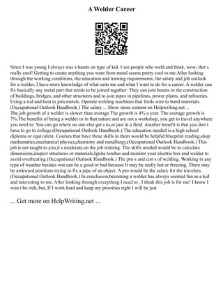 A Welder Career
Since I was young I always was a hands on type of kid. I see people who weld and think, wow, that s
really cool! Getting to create anything you want from metal seems pretty cool to me.After looking
through the working conditions, the education and training requirements, the salary and job outlook
for a welder, I have more knowledge of what suits me and what I want to do for a career. A welder can
fix basically any metal part that needs to be joined together. They can join beams in the construction
of buildings, bridges, and other structures and to join pipes in pipelines, power plants, and refineries.
Using a rod and heat to join metals. Operate welding machines that feeds wire to bond materials.
(Occupational Outlook Handbook.) The salary ... Show more content on Helpwriting.net ...
The job growth of a welder is slower than average.The growth is 4% a year. The average growth is
7%.The benefits of being a welder or in that nature and are not a workshop, you get to travel anywhere
you need to. You can go where no one else get s to,or just in a field. Another benefit is that you don t
have to go to college.(Occupational Outlook Handbook.) The education needed is a high school
diploma or equivalent. Courses that have these skills in them would be helpful;blueprint reading,shop
mathematics,mechanical physics,chemistry and metallurgy.(Occupational Outlook Handbook.) This
job is not taught to you,it s moderate,on the job training. The skills needed would be to calculate
dimensions,inspect structures or materials,Ignite torches and monitor your electric box and welder to
avoid overheating.(Occupational Outlook Handbook.) The pro s and con s of welding. Working in any
type of weather besides wet can be a good or bad because It may be really hot or freezing. There may
be awkward positions trying to fix a pipe of an object. A pro would be the salary for the travelers.
(Occupational Outlook Handbook.) In conclusion,becoming a welder has always seemed fun as a kid
and interesting to me. After looking through everything I need to , I think this job is for me! I know I
won t be rich, but, If I work hard and keep my priorities right I will be just
... Get more on HelpWriting.net ...
 