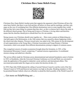 Christians Have Same Beliefs Essay
Christians Have Same Beliefs Another point that supports the argument is that Christians all have the
same basic beliefs, that there is one God and they all believe in Jesus and his teachings, and they only
argue on the way of worshiping him if the different dominations were to come together they would
find out they have more things in common than they don t, as this is a known fact it shows the unity in
the different church groups. Part of being and living as a Christian, is loving others and therefore
means that the churches should join to should their love for one another.
Strong reasons way Christians should come together are ... Show more content on Helpwriting.net ...
And split again in the Reformation, in the 16th century that was caused by abuses happening within
the church and other disputes. Pressure toward unity was aided in the 19th century by the development
of such organizations as the Young Men s Christian Association and Young Women s Christian
Association, which were people from different denominations joining in support of common causes.
The evangelical concern of modern ecumenism brought about the formation, in 1921, of the
International Missionary Council, comprising 17 national mission organizations. It coordinated
mission strategy and aided new churches.
The service efforts made by Christians across denominational and national boundaries came to fruition
in 1925, in Stockholm, when the Universal Christian Conference on Life and Work was convened to
study the application of the gospel to industrial, social, political, and international affairs. This
movement proceeded under the slogan service unites but doctrine divides. [1]
In 1959, Pope John XXIII planned the calling of second Vatican Council to end the work of the first
Vatican Council of 1870.and Renewal and reunion was high on the plan. Breaking standard, in 1961
he permitted Roman Catholic observers officially to attend the third assembly of the World Council of
... Get more on HelpWriting.net ...
 