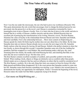The True Value of Loyalty Essay
Now I was the one under the microscope, the one who had to prove my worthiness (Hosseini 184).
This quote demonstrates the role switch that encourages Amir to change the disloyal person he was
previously into the person he is at the novel s end. Hassan is constantlyys tormented by Amir s
meaningless tests to prove Hassan s loyalty. Now, it is Amir who has to prove to the world, and also to
himself that he is worthy of Hassan s endless sincerity and devotion. Khaled Hosseini does an
excellent job of portraying this transformation in his writing. Hosseini s novel, The Kite Runner,
illustrates the value of loyalty in the relationships between Hassan and Amir, Sanaubar and Sohrab,
and Amir and Baba. First is the relationship between ... Show more content on Helpwriting.net ...
Hassan spends his whole life believing his mother does not care about him or his father. By the time
Sanaubar does take an interest, Hassan already moves on onto the next stage in his life. Sanaubar
finally realizes what she misses by leaving Ali and Hassan. Sohrab is the perfect situation to show her
true loyalty, as shown through this excerpt: I remember Sanaubar came out of the hut, holding her
grandson, had him wrapped in a wool blanket. She stood beaming under a dull grey sky, tears
streaming down her cheeks, the needle cold wind blowing her hair, and clutching that baby in her
arms like she never wanted to let go. Not this time. (211).
The Kite Runner contains excellent examples of symbols, and a possible symbol in the book is
Sohrab. When reading a book, objects or things are distinctly seen as symbols rather than people.
Sohrab stands out as a character that has such an influence on others that he could be considered on of
The Kite Runner s symbols. He is the only thing that Amir can connect to from his former life after
Baba passed and Rahim Khan disappeared. He is the exact person that Sanaubar needed to come into
her life. Sanaubar comes back because something was missing: a son. Sohrab is her second chance to
demonstrate her loyalty, her opportunity for redemption. Trinter 3 Towards the beginning of the novel,
Hosseini makes the reader feel that Baba is purposely trying to be distant
... Get more on HelpWriting.net ...
 