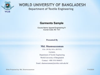 Presented By
Md. Shamsuzzaman
B.Sc. (WUB), M.Sc. (BUTEX)
Lecturer,
Department of Textile Engineering
World University of Bangladesh
Contact: +880 1814 868653
Email: shamsuzzaman@textiles.wub.edu.bd
7/14/2020Slide Prepared by- Md. Shamsuzzaman
Garments Sample
Course Name: Apparel Engineering IV
Course Code: AE 1101
 
