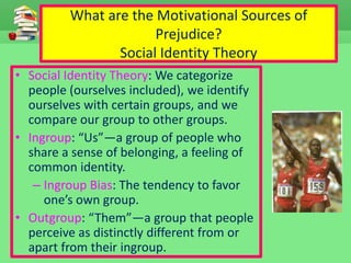 What are the Motivational Sources of
Prejudice?
Social Identity Theory
• Social Identity Theory: We categorize
people (ourselves included), we identify
ourselves with certain groups, and we
compare our group to other groups.
• Ingroup: “Us”—a group of people who
share a sense of belonging, a feeling of
common identity.
– Ingroup Bias: The tendency to favor
one’s own group.
• Outgroup: “Them”—a group that people
perceive as distinctly different from or
apart from their ingroup.
 