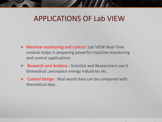 APPLICATIONS OF Lab VIEW
 Machine monitoring and control :Lab VIEW Real-Time
module helps in preparing powerful machine monitoring
and control applications
 Research and Analysis : Scientist and Researchers use it
biomedical ,aerospace energy industries etc .
 Control Design : Real world data can be compared with
theoretical data .
 