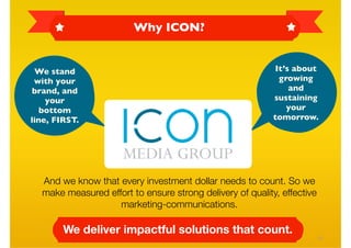Why ICON?


 We stand                                                   It’s about
 with your                                                   growing
brand, and                                                      and
    your                                                   sustaining
   bottom                                                      your
line, FIRST.                                               tomorrow.




  And we know that every investment dollar needs to count. So we
  make measured effort to ensure strong delivery of quality, effective
                   marketing-communications.

        We deliver impactful solutions that count.
                                                                         19
 