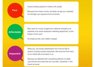 Industry leading speed-to-market, with quality.

  Fast       Because time means money, the faster we get you marketed,
             the stronger your exposure and conversion




             Best value for money. Imagine the collective strengths and

Affordable   expertise of an entire enterprise marketing department, at the
             fraction of the cost?

             As simple as that, zero hidden charges!




             While yes, we include stakeholders from Fortune 500 to
             dozens of public-private enterprises. We are proud that many
Impactful    of our clients still come back to us.

             Because we delivered with unwavering attention to detail,
             commitment and pride that we must take ‘ownership’ in the
             brand we serve.                                                  20
 