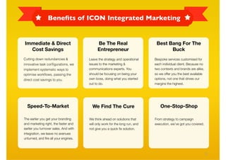 Beneﬁts of ICON Integrated Marketing


Immediate & Direct                           Be The Real                       Best Bang For The
  Cost Savings                               Entrepreneur                            Buck
Cutting down redundancies &            Leave the strategy and operational     Bespoke services customised for
innovative task conﬁgurations, we      issues to the marketing &              each individual client. Because no
implement systematic ways to           communications experts. You            two contexts and brands are alike,
optimise workﬂows, passing the         should be focusing on being your       so we offer you the best available
direct cost savings to you.            own boss, doing what you started       options, not one that drives our
                                       out to do.                             margins the highest.




  Speed-To-Market                        We Find The Cure                         One-Stop-Shop

The earlier you get your branding      We think ahead on solutions that       From strategy to campaign
and marketing right, the faster and    will only work for the long run, and   execution, we’ve got you covered.
earlier you turnover sales. And with   not give you a quick ﬁx solution.
integration, we leave no avenues
unturned, and ﬁre all your engines.



                                                                                                                   21
 