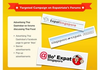 Targeted Campaign on Expatriate’s Forums




Advertising Thai
Gastrobar on forums
discussing Thai Food

• Advertising Thai
  Gastrobar’s Facebook
  page to garner ‘likes’
• Banner
  advertisements
• Pop-up
  advertisements



                                                 24
 
