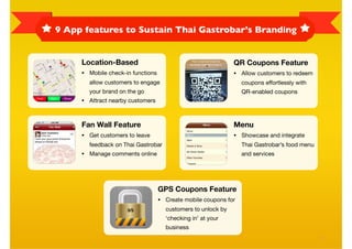 9 App features to Sustain Thai Gastrobar’s Branding


     Location-Based                                               QR Coupons Feature
     •   Mobile check-in functions                                •   Allow customers to redeem
         allow customers to engage                                    coupons effortlessly with
         your brand on the go                                         QR-enabled coupons
     •   Attract nearby customers



     Fan Wall Feature                                             Menu
     •   Get customers to leave                                   •   Showcase and integrate
         feedback on Thai Gastrobar                                   Thai Gastrobar’s food menu
     •   Manage comments online                                       and services




                                     GPS Coupons Feature
                                     •   Create mobile coupons for
                                         customers to unlock by
                                         ‘checking in’ at your
                                         business

                                                                                                   7
 