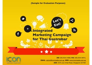 (Sample for Evaluation Purposes)




                            Let’s
                             E at!
*    Integrated
     Marketing Campaign
     for Thai Gastrobar



                                DID: (65) 6344-4608, FAX: (65) 6344-6810,
             EMAIL: admin@iconmedia.com.sg, WEB: www.iconmedia.com.sg
                             ADD: 237A Joo Chiat Road, Singapore 427494
 