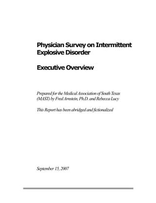 Physician Survey on Intermittent
Explosive Disorder

Executive Overview



Prepared for the Medical Association of South Texas
(MAST) by Fred Arnstein, Ph.D. and Rebecca Lucy

This Report has been abridged and fictionalized




September 15, 2007
 