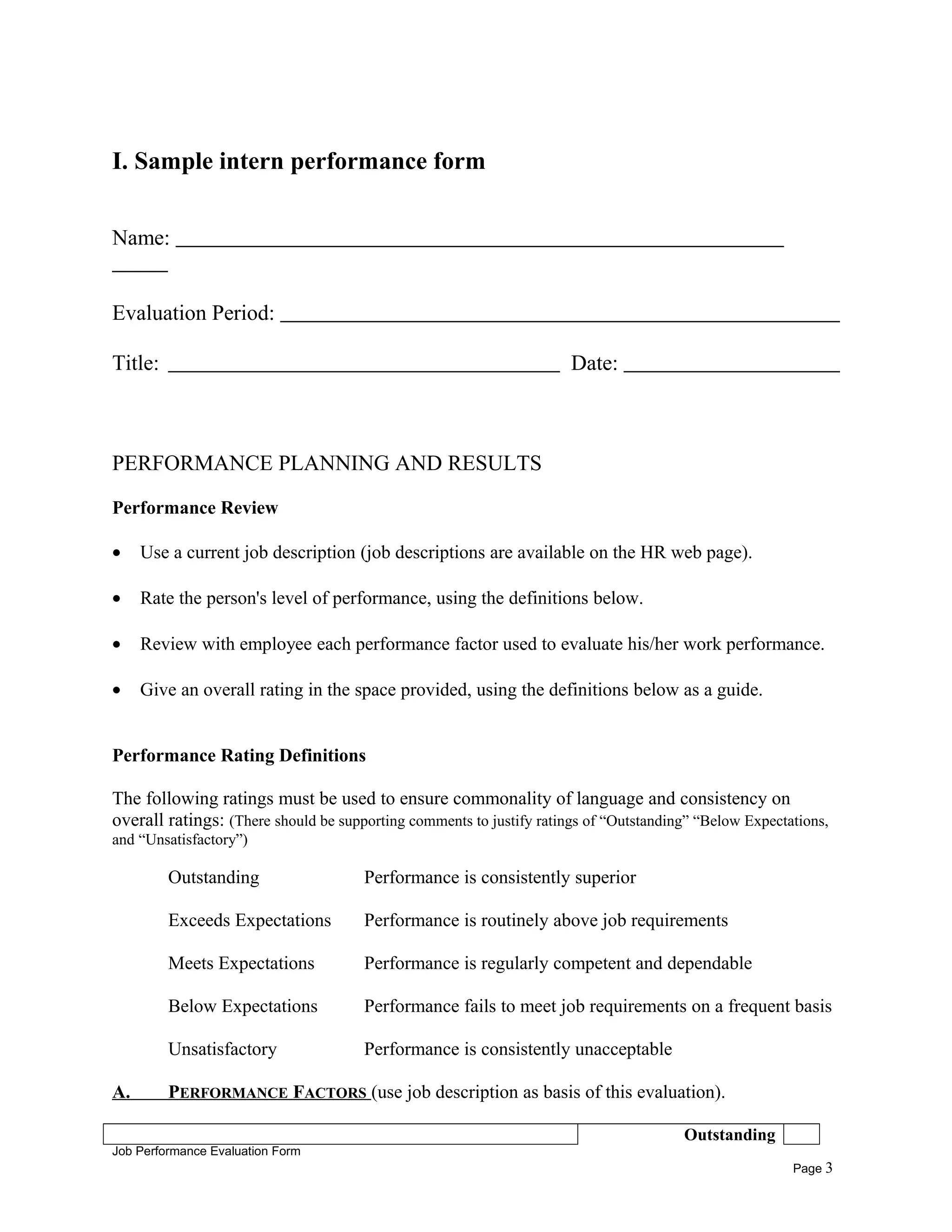 I. Sample intern performance form
Name:
Evaluation Period:
Title: Date:
PERFORMANCE PLANNING AND RESULTS
Performance Review
• Use a current job description (job descriptions are available on the HR web page).
• Rate the person's level of performance, using the definitions below.
• Review with employee each performance factor used to evaluate his/her work performance.
• Give an overall rating in the space provided, using the definitions below as a guide.
Performance Rating Definitions
The following ratings must be used to ensure commonality of language and consistency on
overall ratings: (There should be supporting comments to justify ratings of “Outstanding” “Below Expectations,
and “Unsatisfactory”)
Outstanding Performance is consistently superior
Exceeds Expectations Performance is routinely above job requirements
Meets Expectations Performance is regularly competent and dependable
Below Expectations Performance fails to meet job requirements on a frequent basis
Unsatisfactory Performance is consistently unacceptable
A. PERFORMANCE FACTORS (use job description as basis of this evaluation).
Outstanding
Job Performance Evaluation Form
Page 3
 